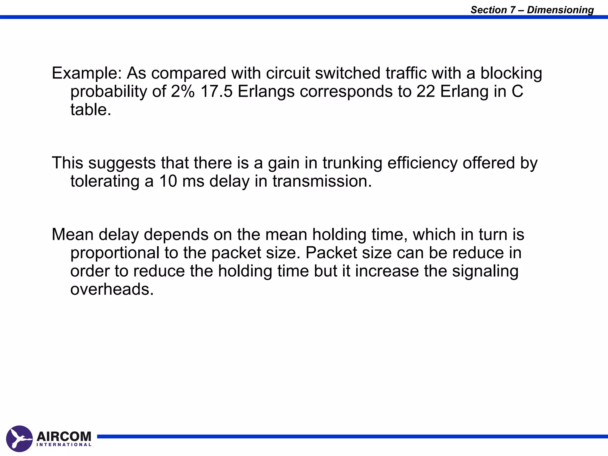 Section 7 – Dimensioning




Example: As compared with circuit switched traffic with a blocking
  probability of 2% 17.5 Erlangs corresponds to 22 Erlang in C
  table.


This suggests that there is a gain in trunking efficiency offered by
  tolerating a 10 ms delay in transmission.


Mean delay depends on the mean holding time, which in turn is
 proportional to the packet size. Packet size can be reduce in
 order to reduce the holding time but it increase the signaling
 overheads.
 