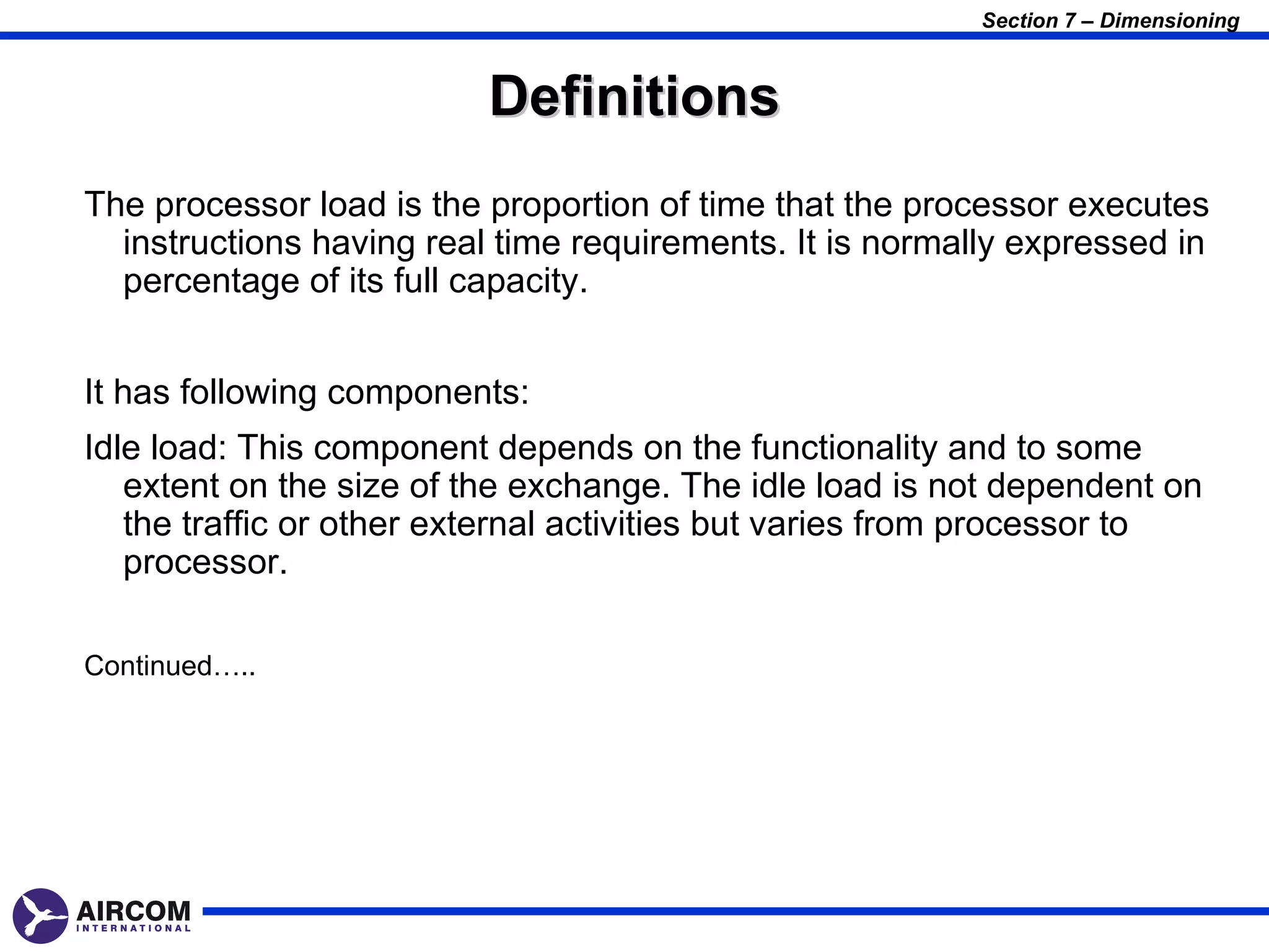 Section 7 – Dimensioning



                          Definitions
The processor load is the proportion of time that the processor executes
  instructions having real time requirements. It is normally expressed in
  percentage of its full capacity.


It has following components:
Idle load: This component depends on the functionality and to some
   extent on the size of the exchange. The idle load is not dependent on
   the traffic or other external activities but varies from processor to
   processor.

Continued…..
 