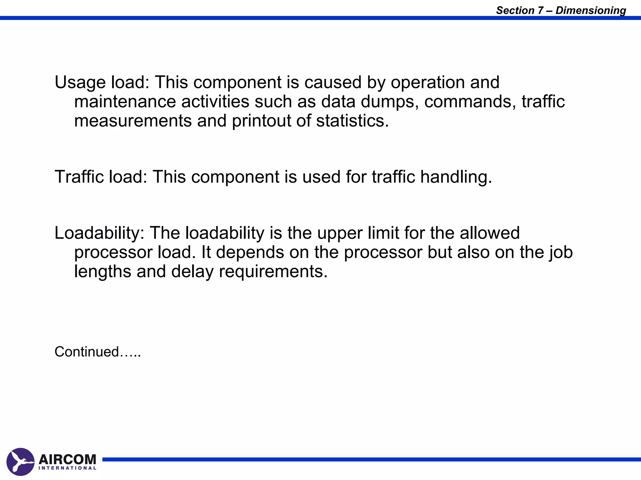 Section 7 – Dimensioning




Usage load: This component is caused by operation and
  maintenance activities such as data dumps, commands, traffic
  measurements and printout of statistics.


Traffic load: This component is used for traffic handling.


Loadability: The loadability is the upper limit for the allowed
  processor load. It depends on the processor but also on the job
  lengths and delay requirements.



Continued…..
 