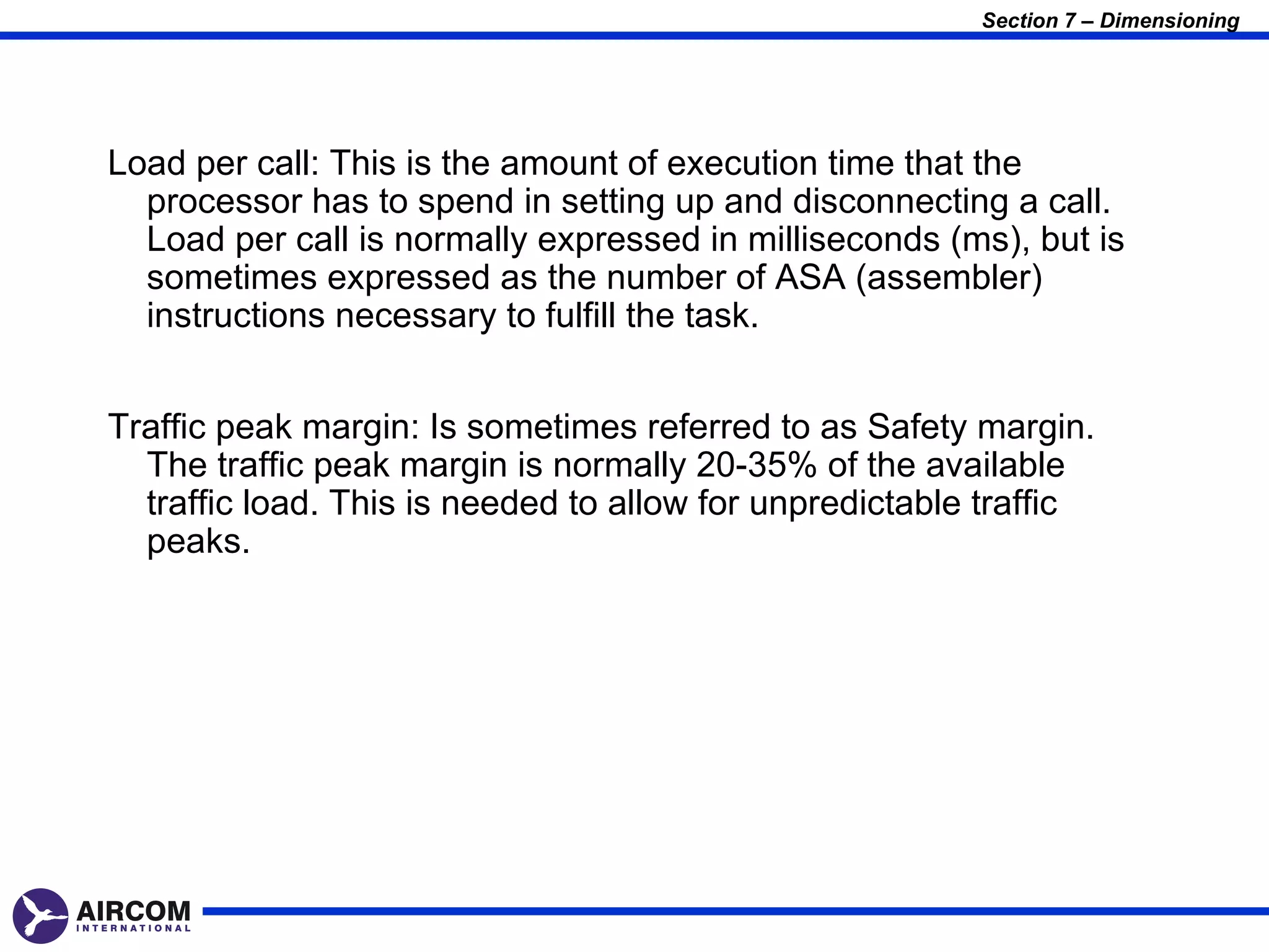 Section 7 – Dimensioning




Load per call: This is the amount of execution time that the
  processor has to spend in setting up and disconnecting a call.
  Load per call is normally expressed in milliseconds (ms), but is
  sometimes expressed as the number of ASA (assembler)
  instructions necessary to fulfill the task.


Traffic peak margin: Is sometimes referred to as Safety margin.
  The traffic peak margin is normally 20-35% of the available
  traffic load. This is needed to allow for unpredictable traffic
  peaks.
 