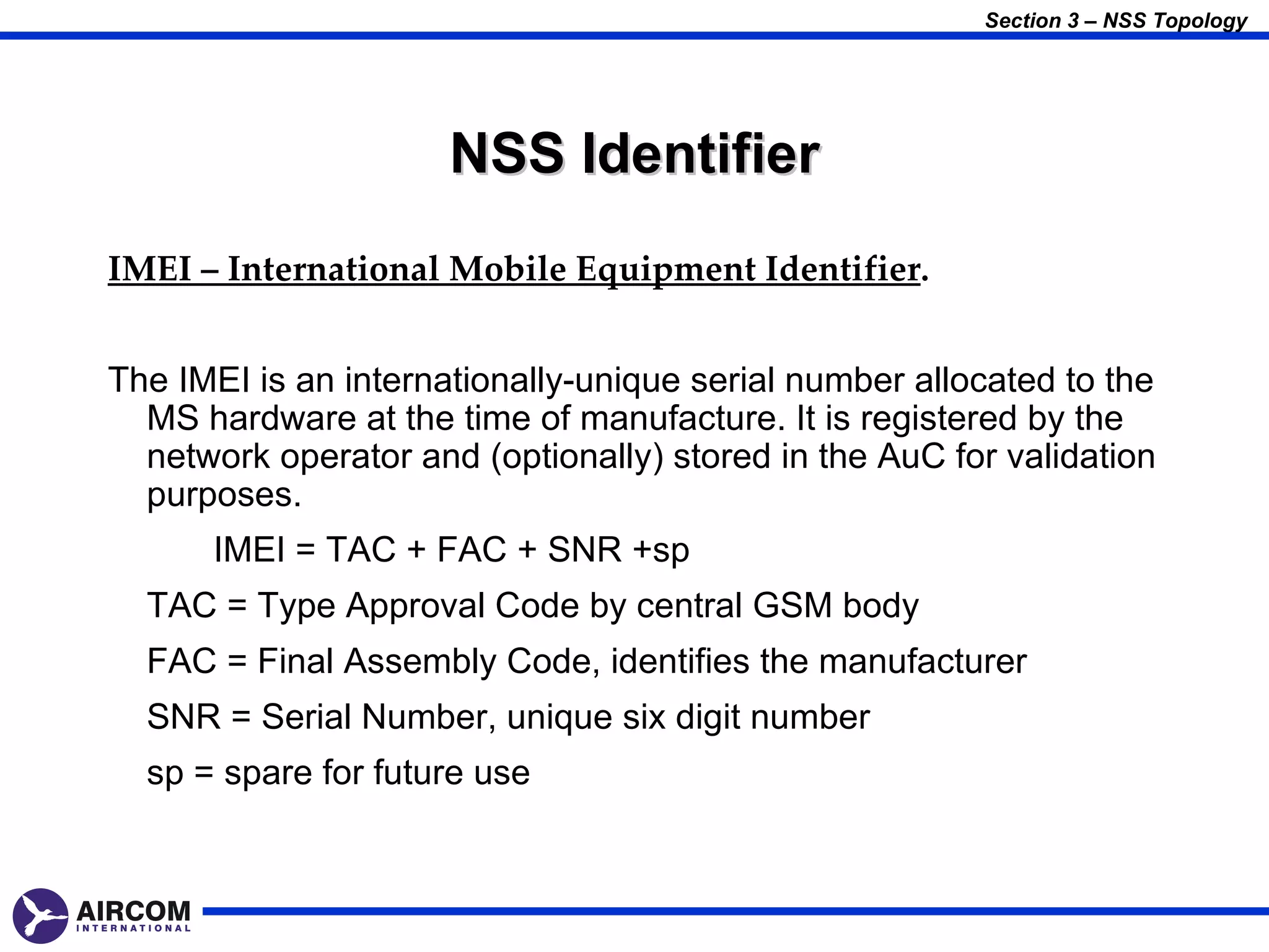Section 3 – NSS Topology




                      NSS Identifier
IMEI – International Mobile Equipment Identifier.


The IMEI is an internationally-unique serial number allocated to the
  MS hardware at the time of manufacture. It is registered by the
  network operator and (optionally) stored in the AuC for validation
  purposes.
      IMEI = TAC + FAC + SNR +sp
  TAC = Type Approval Code by central GSM body
  FAC = Final Assembly Code, identifies the manufacturer
  SNR = Serial Number, unique six digit number
  sp = spare for future use
 