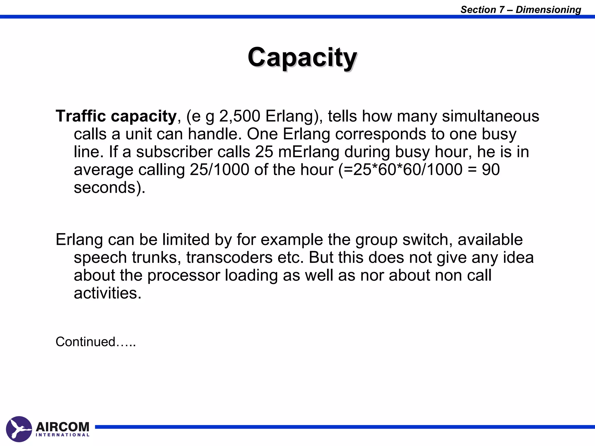 Section 7 – Dimensioning




                          Capacity

Traffic capacity, (e g 2,500 Erlang), tells how many simultaneous
  calls a unit can handle. One Erlang corresponds to one busy
  line. If a subscriber calls 25 mErlang during busy hour, he is in
  average calling 25/1000 of the hour (=25*60*60/1000 = 90
  seconds).


Erlang can be limited by for example the group switch, available
  speech trunks, transcoders etc. But this does not give any idea
  about the processor loading as well as nor about non call
  activities.

Continued…..
 