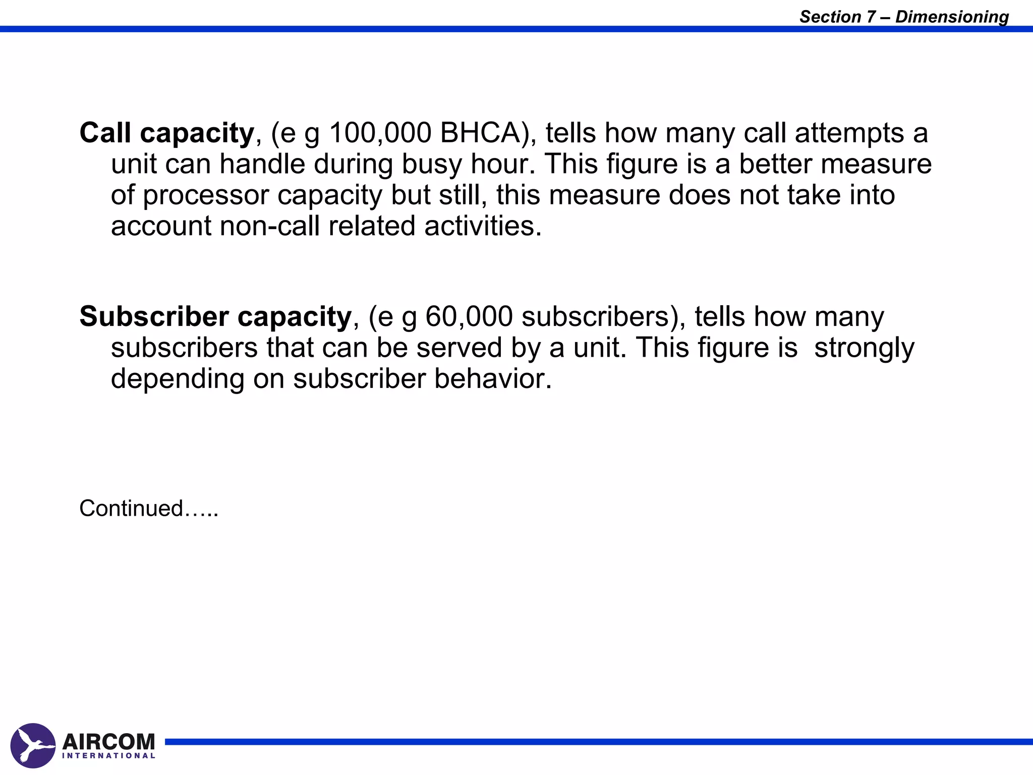 Section 7 – Dimensioning




Call capacity, (e g 100,000 BHCA), tells how many call attempts a
  unit can handle during busy hour. This figure is a better measure
  of processor capacity but still, this measure does not take into
  account non-call related activities.


Subscriber capacity, (e g 60,000 subscribers), tells how many
  subscribers that can be served by a unit. This figure is strongly
  depending on subscriber behavior.



Continued…..
 