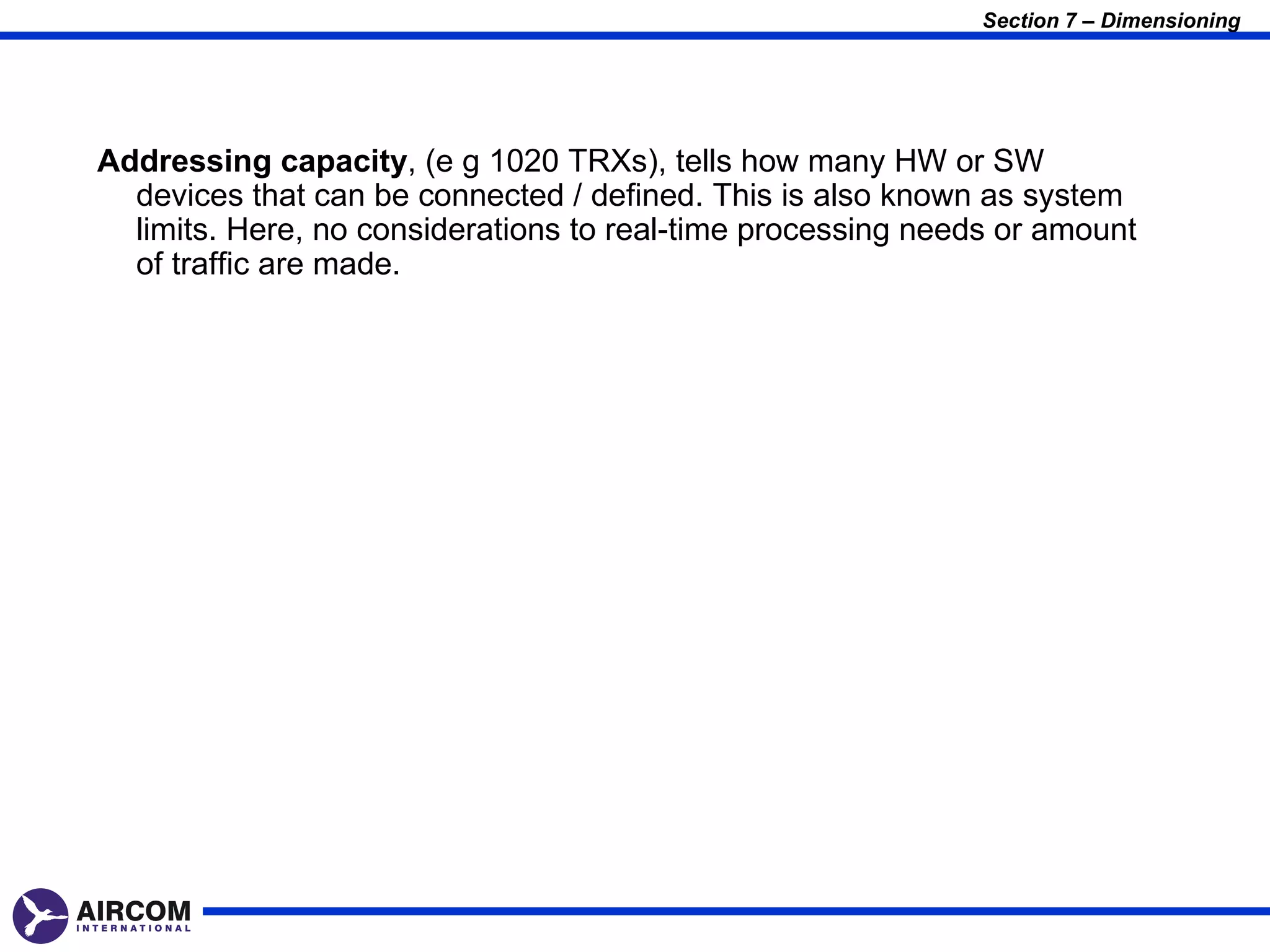 Section 7 – Dimensioning




Addressing capacity, (e g 1020 TRXs), tells how many HW or SW
  devices that can be connected / defined. This is also known as system
  limits. Here, no considerations to real-time processing needs or amount
  of traffic are made.
 
