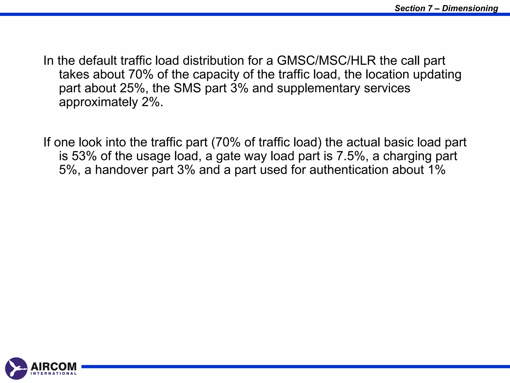 Section 7 – Dimensioning




In the default traffic load distribution for a GMSC/MSC/HLR the call part
   takes about 70% of the capacity of the traffic load, the location updating
   part about 25%, the SMS part 3% and supplementary services
   approximately 2%.


If one look into the traffic part (70% of traffic load) the actual basic load part
    is 53% of the usage load, a gate way load part is 7.5%, a charging part
    5%, a handover part 3% and a part used for authentication about 1%
 