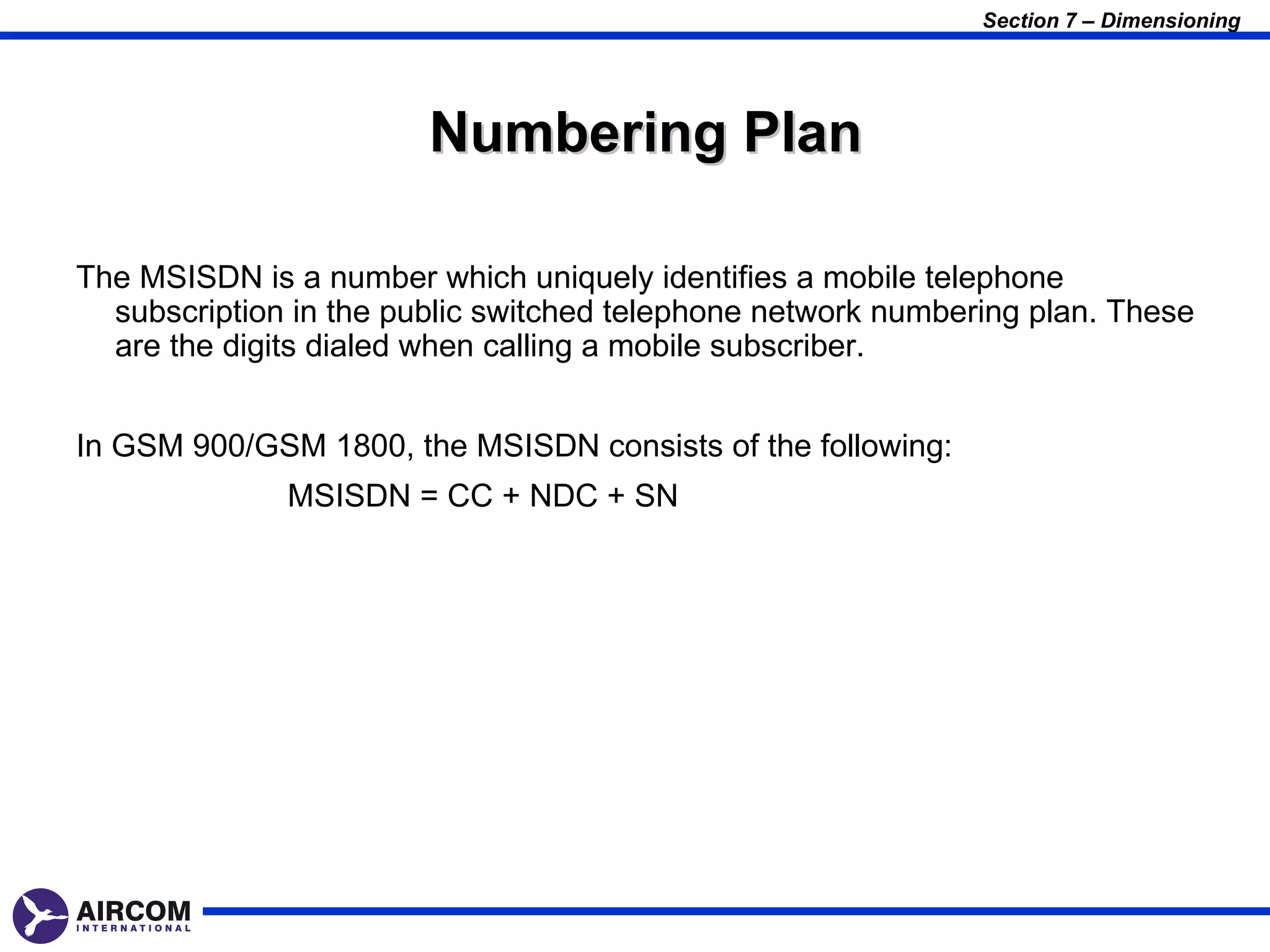 Section 7 – Dimensioning




                        Numbering Plan

The MSISDN is a number which uniquely identifies a mobile telephone
  subscription in the public switched telephone network numbering plan. These
  are the digits dialed when calling a mobile subscriber.


In GSM 900/GSM 1800, the MSISDN consists of the following:
              MSISDN = CC + NDC + SN
 