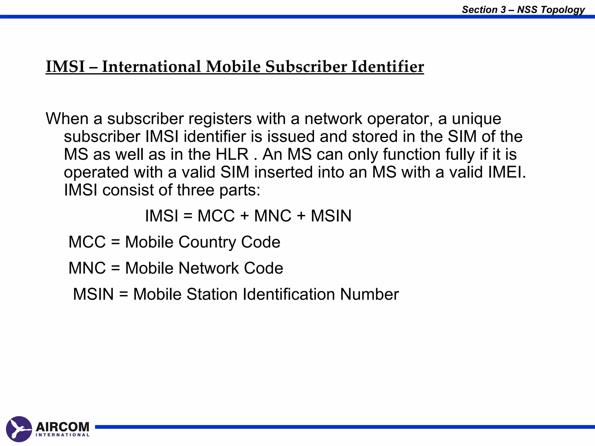 Section 3 – NSS Topology




IMSI – International Mobile Subscriber Identifier


When a subscriber registers with a network operator, a unique
 subscriber IMSI identifier is issued and stored in the SIM of the
 MS as well as in the HLR . An MS can only function fully if it is
 operated with a valid SIM inserted into an MS with a valid IMEI.
 IMSI consist of three parts:
             IMSI = MCC + MNC + MSIN
   MCC = Mobile Country Code
   MNC = Mobile Network Code
   MSIN = Mobile Station Identification Number
 