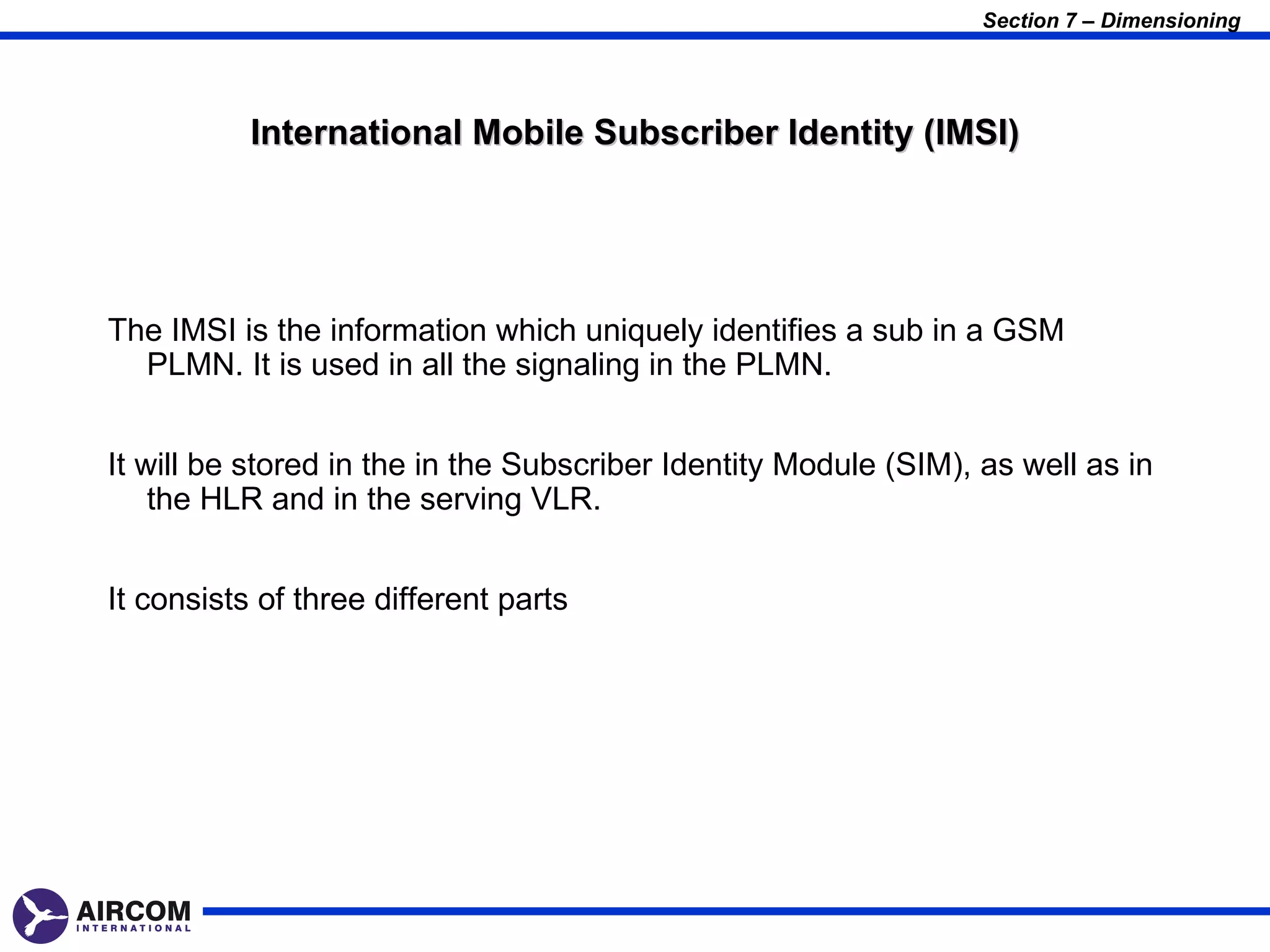 Section 7 – Dimensioning




           International Mobile Subscriber Identity (IMSI)




The IMSI is the information which uniquely identifies a sub in a GSM
  PLMN. It is used in all the signaling in the PLMN.


It will be stored in the in the Subscriber Identity Module (SIM), as well as in
    the HLR and in the serving VLR.


It consists of three different parts
 