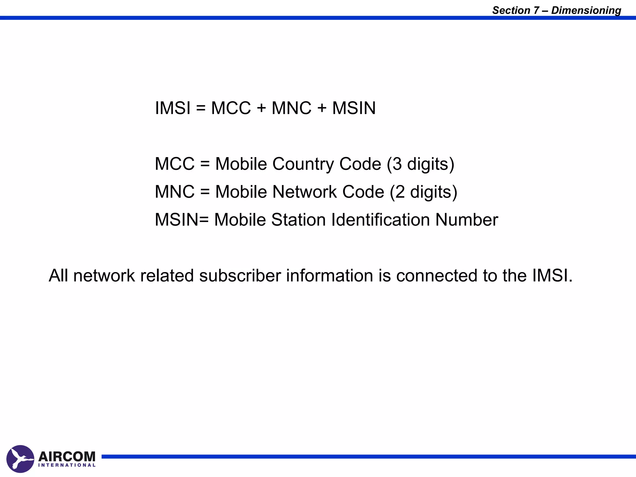 Section 7 – Dimensioning




             IMSI = MCC + MNC + MSIN


             MCC = Mobile Country Code (3 digits)
             MNC = Mobile Network Code (2 digits)
             MSIN= Mobile Station Identification Number


All network related subscriber information is connected to the IMSI.
 