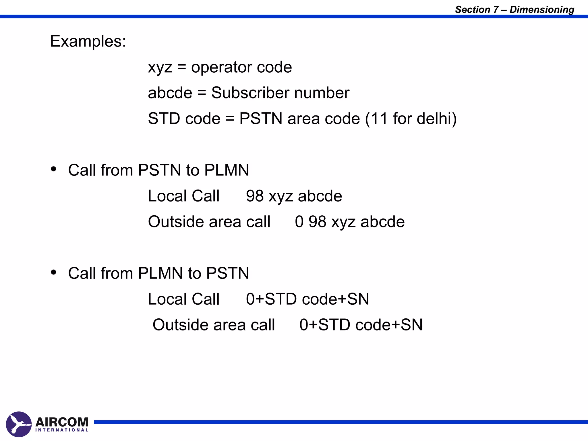 Section 7 – Dimensioning


Examples:
            xyz = operator code
            abcde = Subscriber number
            STD code = PSTN area code (11 for delhi)


• Call from PSTN to PLMN
            Local Call   98 xyz abcde
            Outside area call     0 98 xyz abcde


• Call from PLMN to PSTN
            Local Call   0+STD code+SN
            Outside area call     0+STD code+SN
 