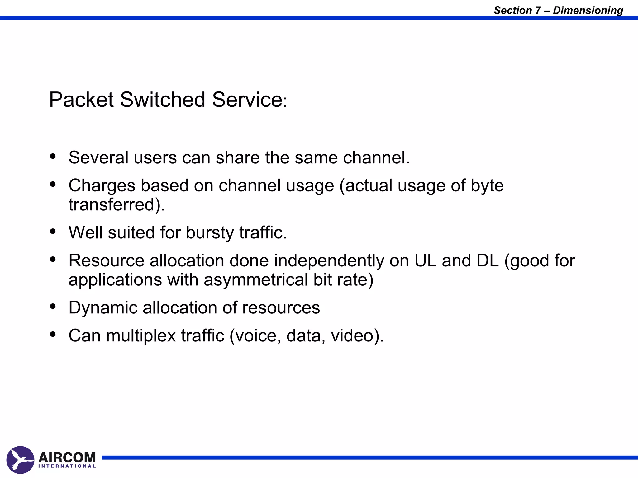 Section 7 – Dimensioning




Packet Switched Service:

• Several users can share the same channel.
• Charges based on channel usage (actual usage of byte
  transferred).
• Well suited for bursty traffic.
• Resource allocation done independently on UL and DL (good for
  applications with asymmetrical bit rate)
• Dynamic allocation of resources
• Can multiplex traffic (voice, data, video).
 