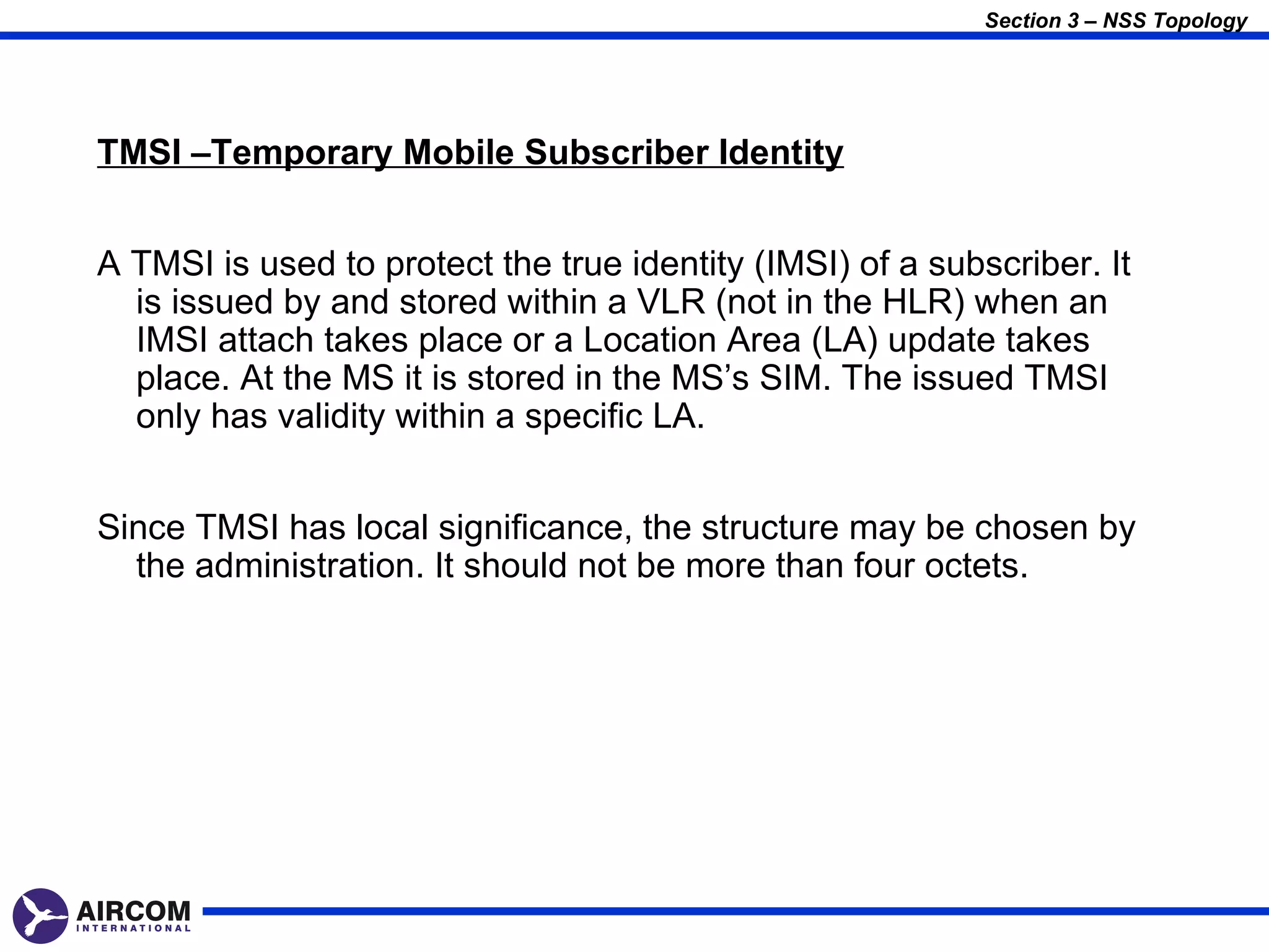 Section 3 – NSS Topology




TMSI –Temporary Mobile Subscriber Identity


A TMSI is used to protect the true identity (IMSI) of a subscriber. It
  is issued by and stored within a VLR (not in the HLR) when an
  IMSI attach takes place or a Location Area (LA) update takes
  place. At the MS it is stored in the MS’s SIM. The issued TMSI
  only has validity within a specific LA.


Since TMSI has local significance, the structure may be chosen by
  the administration. It should not be more than four octets.
 