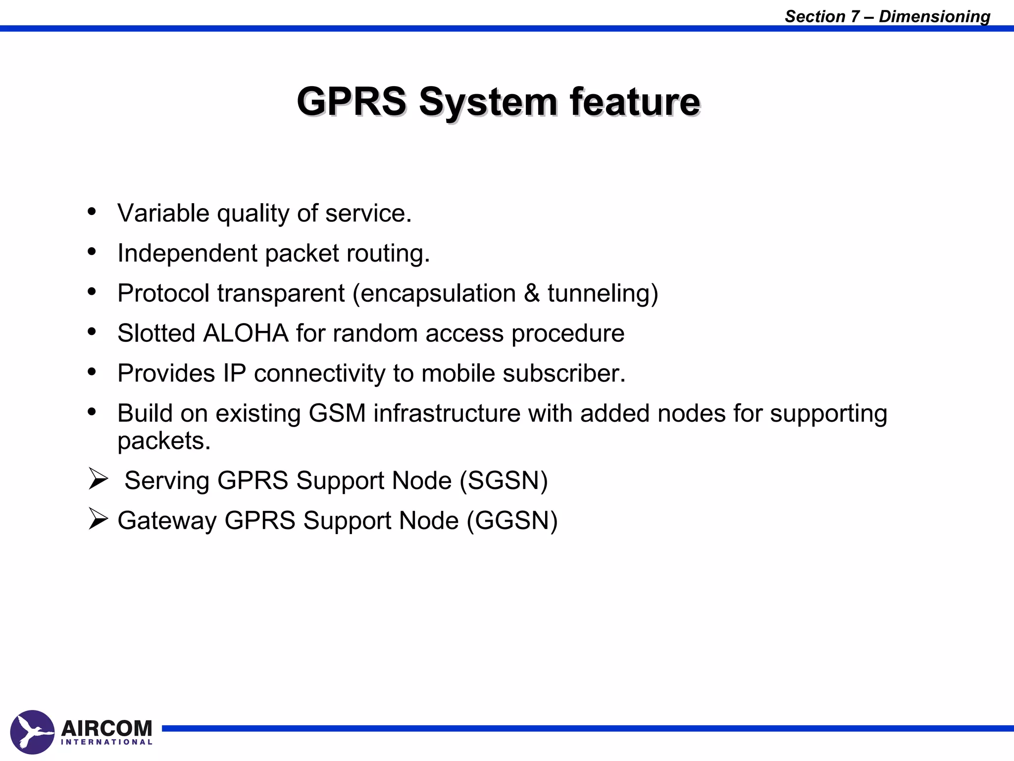 Section 7 – Dimensioning




                    GPRS System feature

•   Variable quality of service.
•   Independent packet routing.
•   Protocol transparent (encapsulation & tunneling)
•   Slotted ALOHA for random access procedure
•   Provides IP connectivity to mobile subscriber.
•   Build on existing GSM infrastructure with added nodes for supporting
    packets.
 Serving GPRS Support Node (SGSN)
 Gateway GPRS Support Node (GGSN)
 