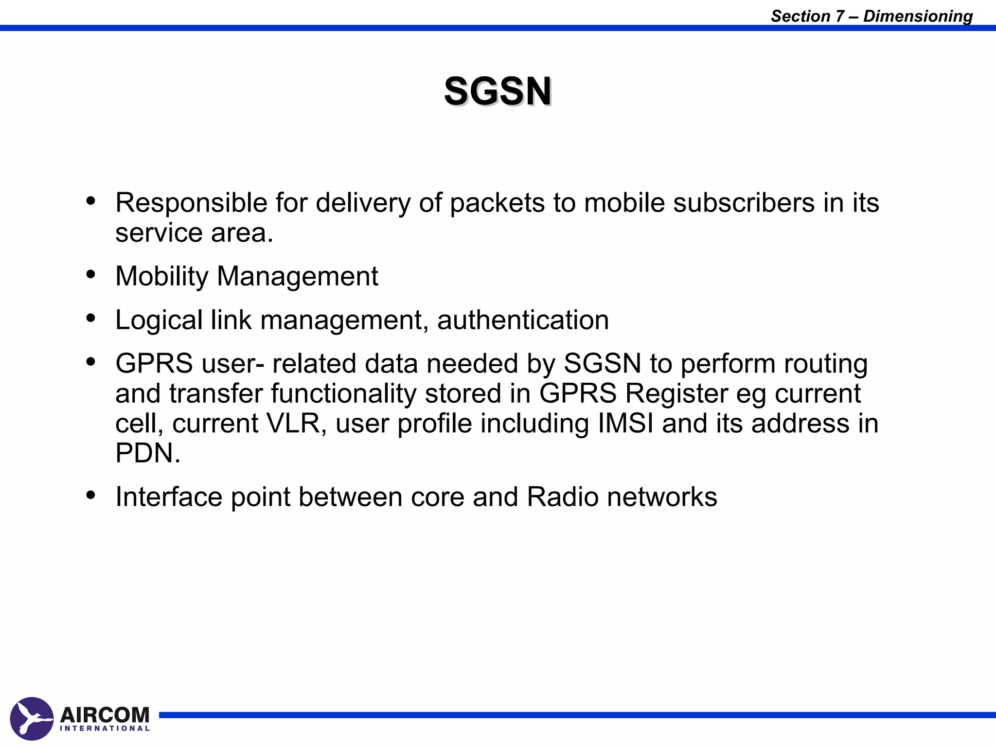 Section 7 – Dimensioning



                             SGSN

• Responsible for delivery of packets to mobile subscribers in its
  service area.
• Mobility Management
• Logical link management, authentication
• GPRS user- related data needed by SGSN to perform routing
  and transfer functionality stored in GPRS Register eg current
  cell, current VLR, user profile including IMSI and its address in
  PDN.
• Interface point between core and Radio networks
 