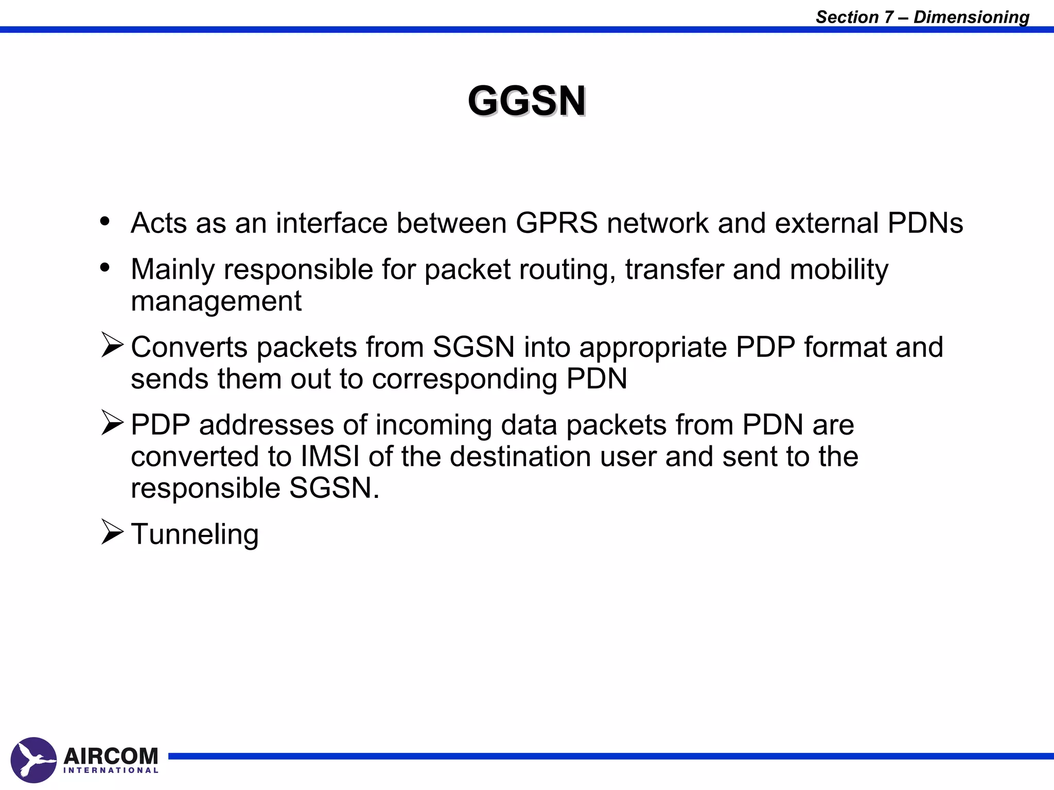 Section 7 – Dimensioning




                            GGSN

• Acts as an interface between GPRS network and external PDNs
• Mainly responsible for packet routing, transfer and mobility
  management
 Converts packets from SGSN into appropriate PDP format and
  sends them out to corresponding PDN
 PDP addresses of incoming data packets from PDN are
  converted to IMSI of the destination user and sent to the
  responsible SGSN.
 Tunneling
 