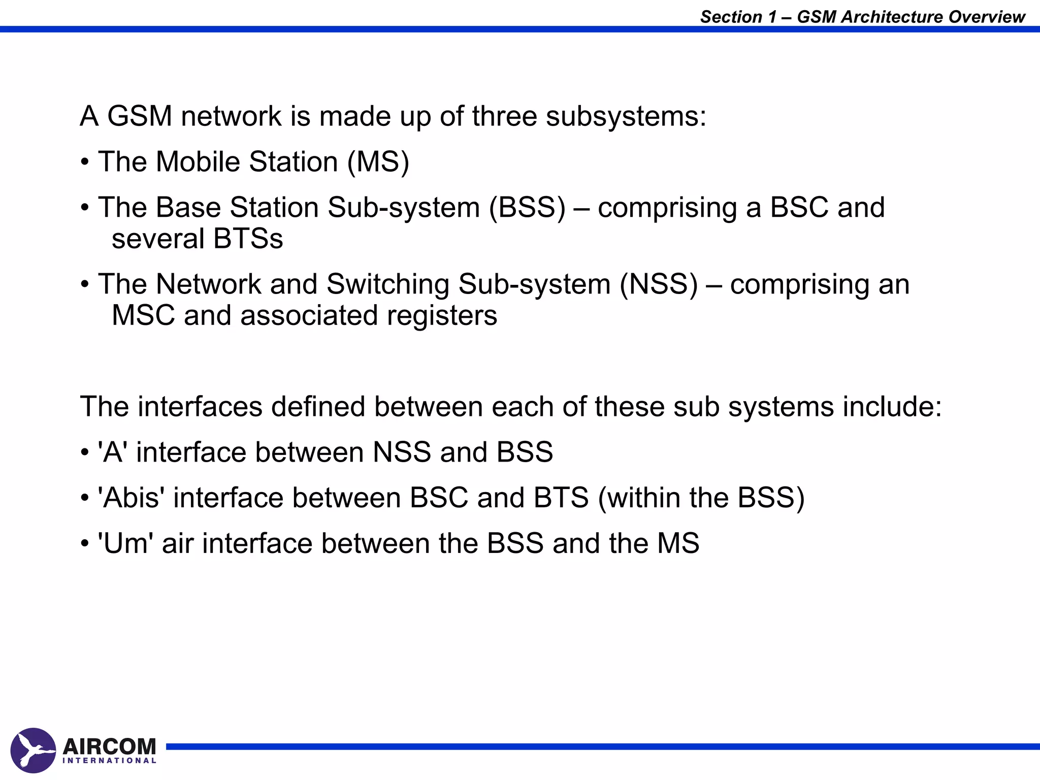 Section 1 – GSM Architecture Overview




A GSM network is made up of three subsystems:
• The Mobile Station (MS)
• The Base Station Sub-system (BSS) – comprising a BSC and
   several BTSs
• The Network and Switching Sub-system (NSS) – comprising an
   MSC and associated registers


The interfaces defined between each of these sub systems include:
• 'A' interface between NSS and BSS
• 'Abis' interface between BSC and BTS (within the BSS)
• 'Um' air interface between the BSS and the MS
 