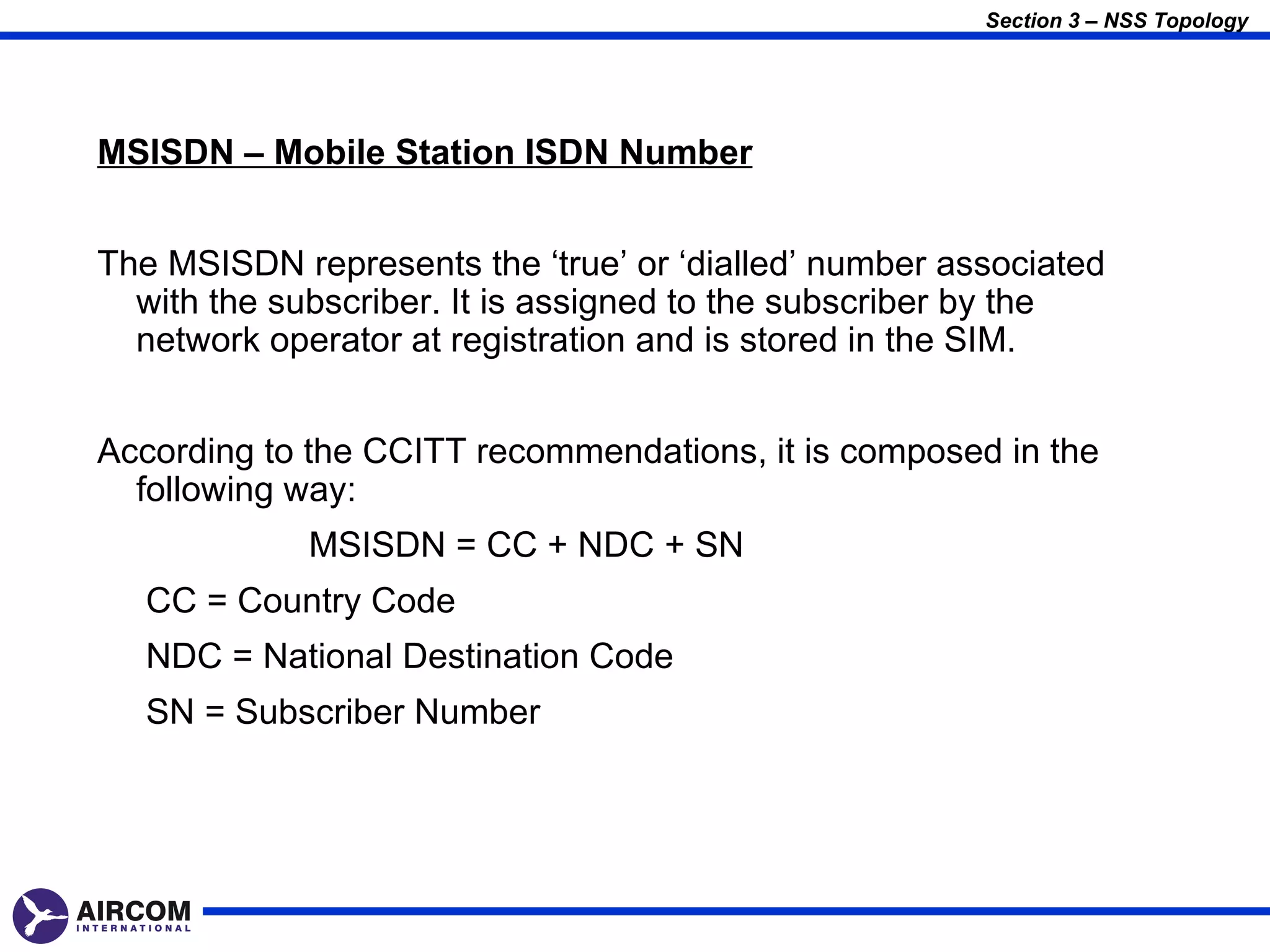 Section 3 – NSS Topology




MSISDN – Mobile Station ISDN Number


The MSISDN represents the ‘true’ or ‘dialled’ number associated
  with the subscriber. It is assigned to the subscriber by the
  network operator at registration and is stored in the SIM.


According to the CCITT recommendations, it is composed in the
  following way:
             MSISDN = CC + NDC + SN
   CC = Country Code
   NDC = National Destination Code
   SN = Subscriber Number
 