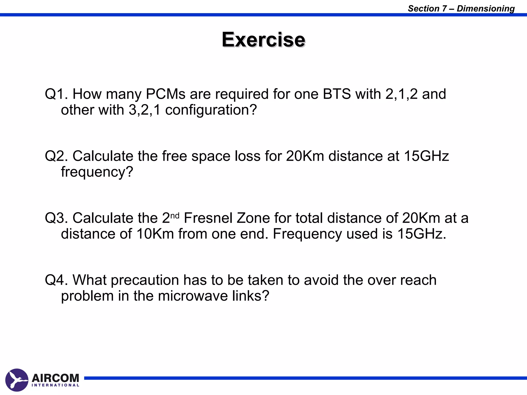 Section 7 – Dimensioning


                           Exercise

Q1. How many PCMs are required for one BTS with 2,1,2 and
  other with 3,2,1 configuration?


Q2. Calculate the free space loss for 20Km distance at 15GHz
  frequency?


Q3. Calculate the 2nd Fresnel Zone for total distance of 20Km at a
  distance of 10Km from one end. Frequency used is 15GHz.


Q4. What precaution has to be taken to avoid the over reach
  problem in the microwave links?
 