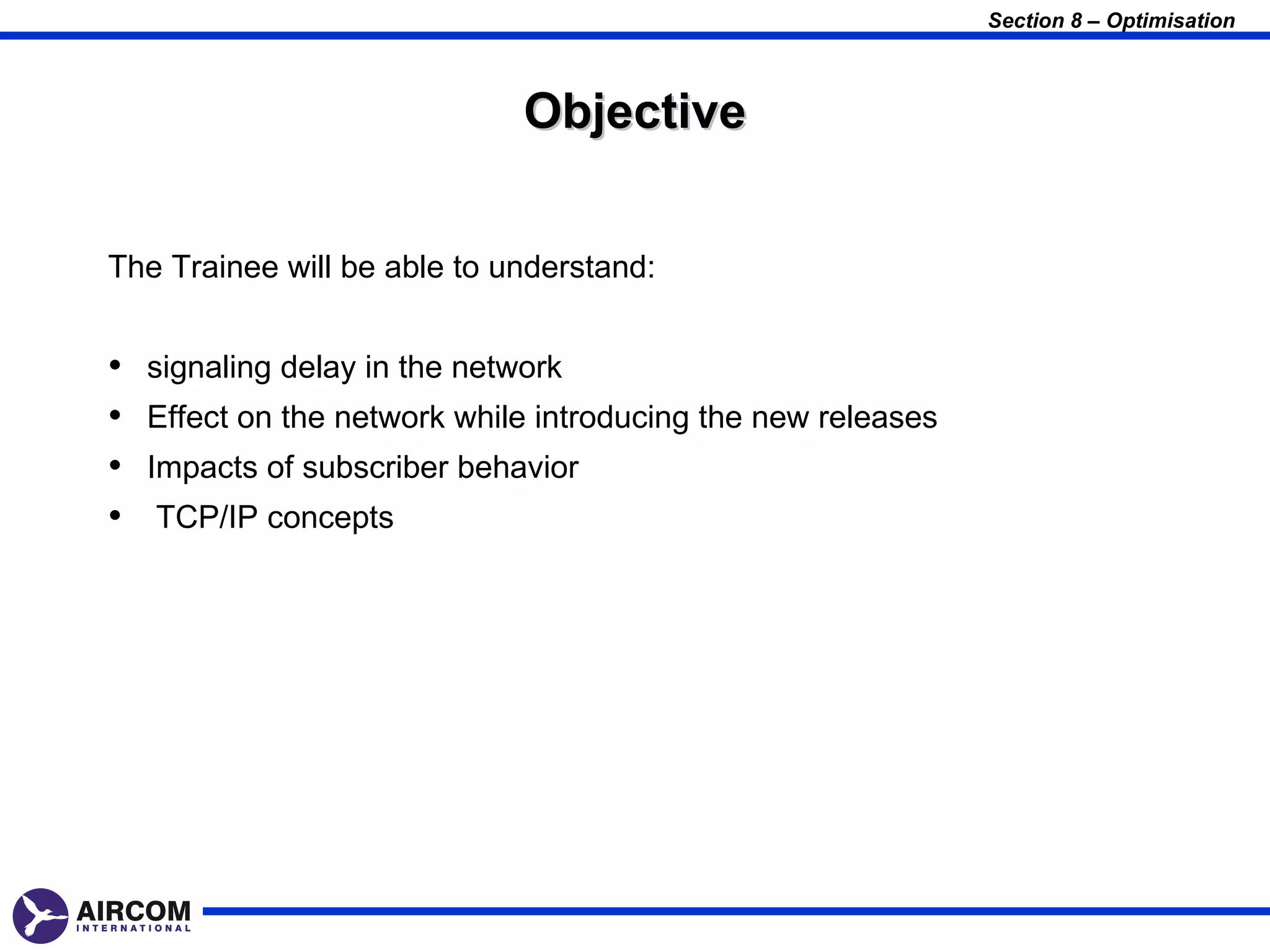 Section 8 – Optimisation



                               Objective


The Trainee will be able to understand:


•   signaling delay in the network
•   Effect on the network while introducing the new releases
•   Impacts of subscriber behavior
•   TCP/IP concepts
 
