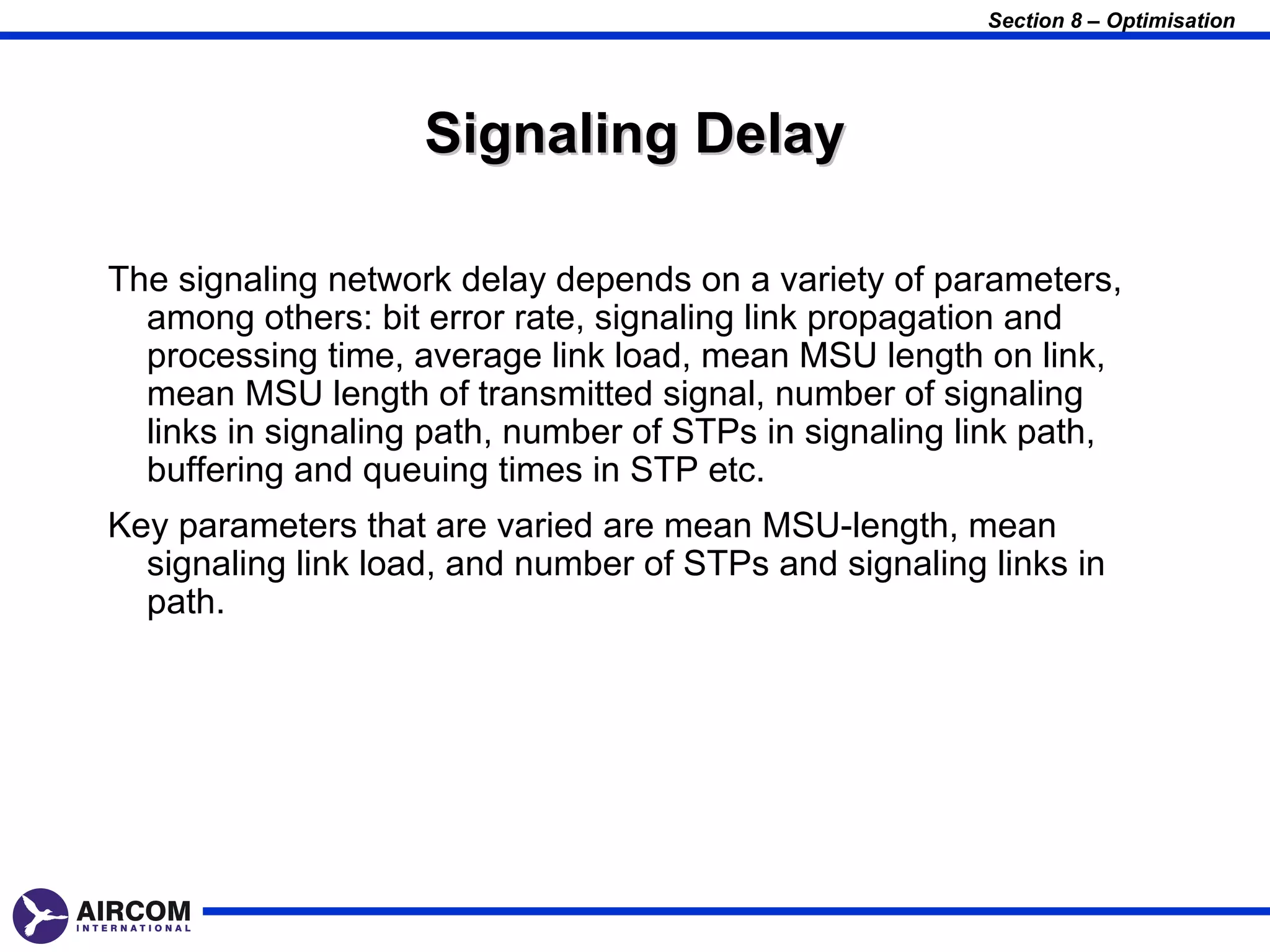 Section 8 – Optimisation




                    Signaling Delay

The signaling network delay depends on a variety of parameters,
  among others: bit error rate, signaling link propagation and
  processing time, average link load, mean MSU length on link,
  mean MSU length of transmitted signal, number of signaling
  links in signaling path, number of STPs in signaling link path,
  buffering and queuing times in STP etc.
Key parameters that are varied are mean MSU-length, mean
  signaling link load, and number of STPs and signaling links in
  path.
 