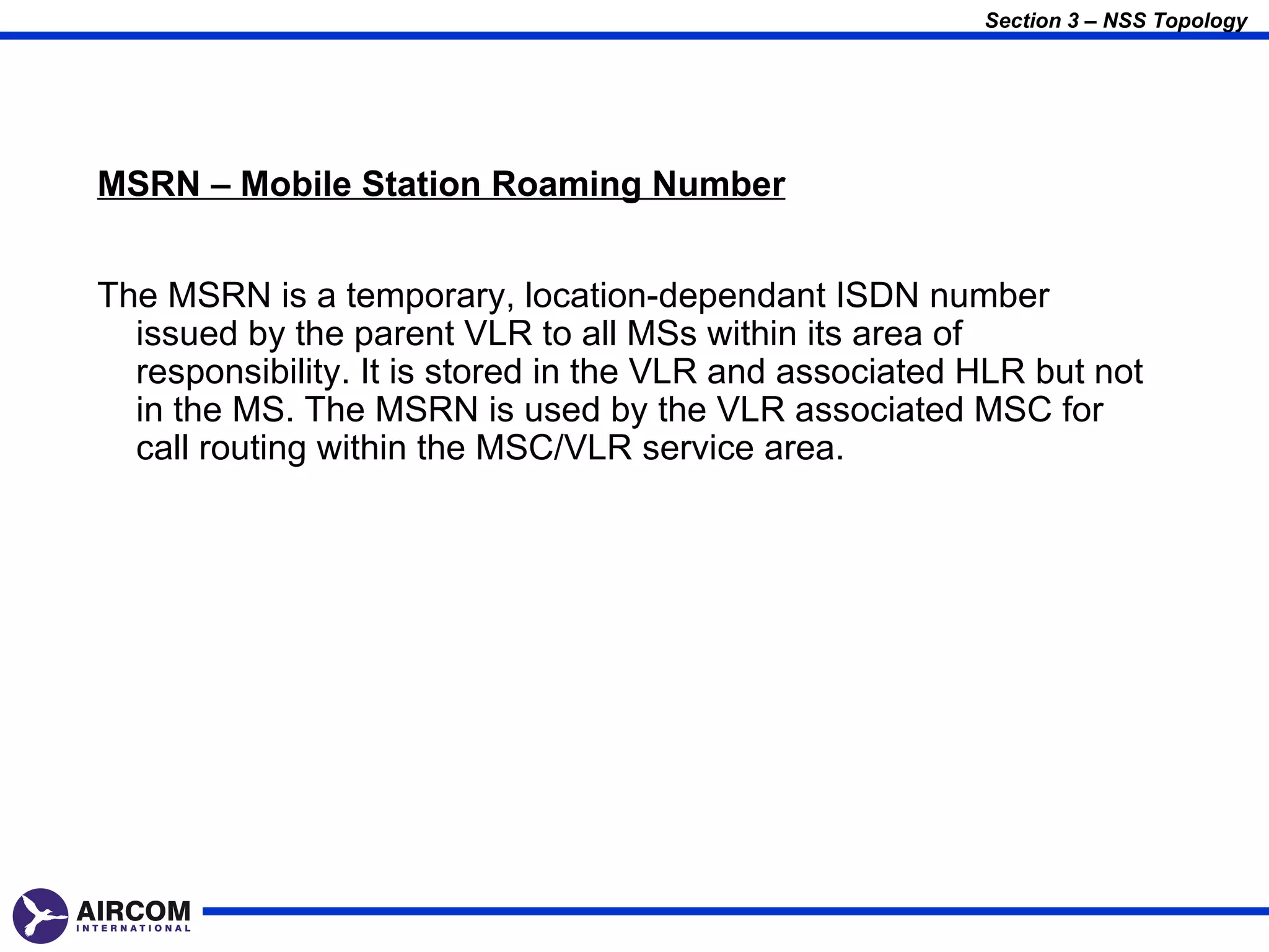 Section 3 – NSS Topology




MSRN – Mobile Station Roaming Number


The MSRN is a temporary, location-dependant ISDN number
  issued by the parent VLR to all MSs within its area of
  responsibility. It is stored in the VLR and associated HLR but not
  in the MS. The MSRN is used by the VLR associated MSC for
  call routing within the MSC/VLR service area.
 