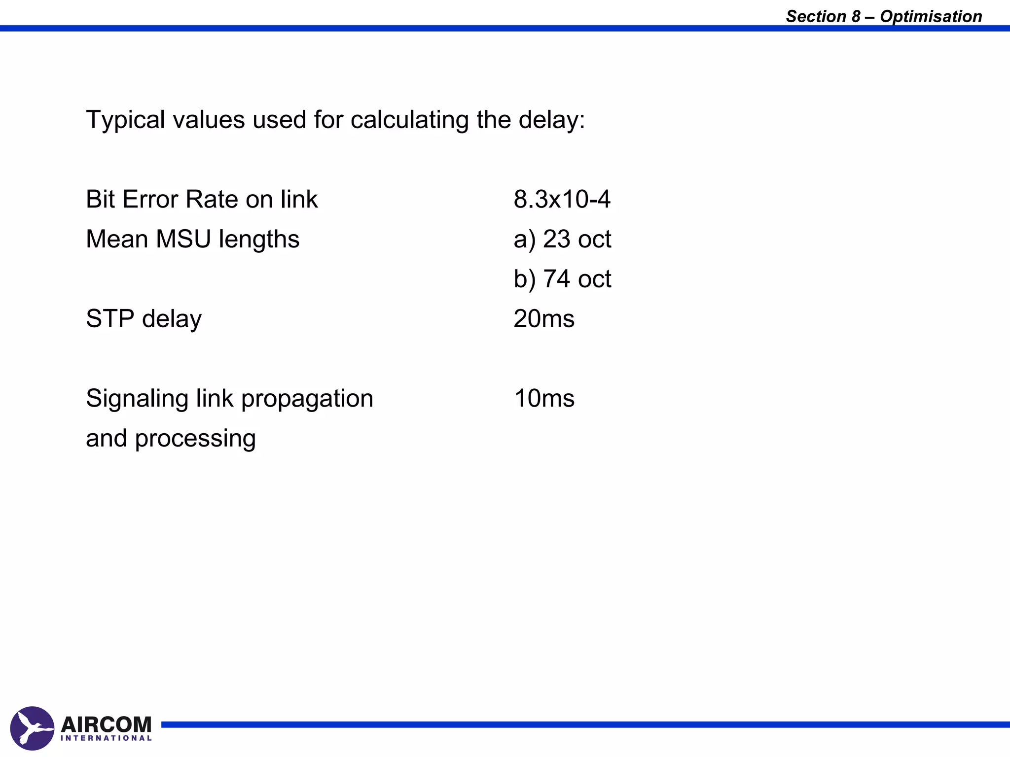 Section 8 – Optimisation




Typical values used for calculating the delay:


Bit Error Rate on link                 8.3x10-4
Mean MSU lengths                       a) 23 oct
                                       b) 74 oct
STP delay                              20ms


Signaling link propagation             10ms
and processing
 