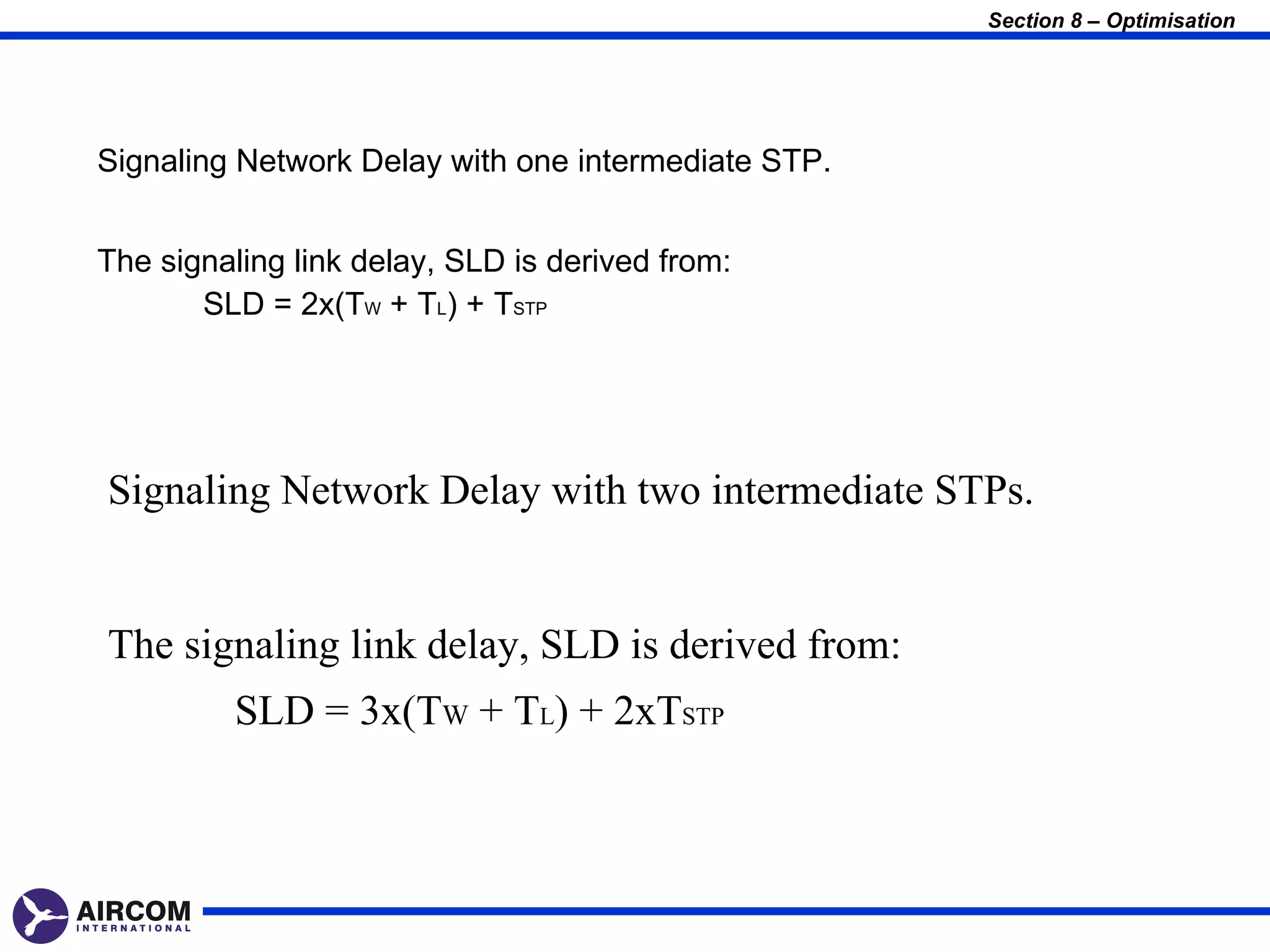 Section 8 – Optimisation




Signaling Network Delay with one intermediate STP.


The signaling link delay, SLD is derived from:
       SLD = 2x(TW + TL) + TSTP




Signaling Network Delay with two intermediate STPs.


The signaling link delay, SLD is derived from:
         SLD = 3x(TW + TL) + 2xTSTP
 