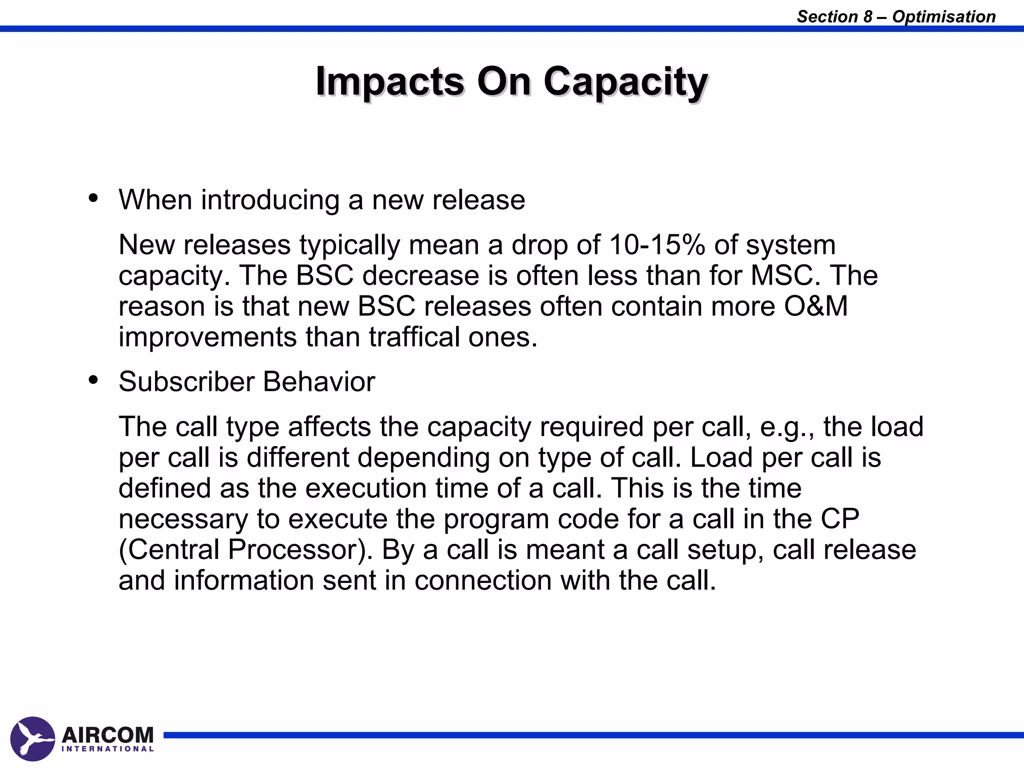 Section 8 – Optimisation



                  Impacts On Capacity

• When introducing a new release
  New releases typically mean a drop of 10-15% of system
  capacity. The BSC decrease is often less than for MSC. The
  reason is that new BSC releases often contain more O&M
  improvements than traffical ones.
• Subscriber Behavior
  The call type affects the capacity required per call, e.g., the load
  per call is different depending on type of call. Load per call is
  defined as the execution time of a call. This is the time
  necessary to execute the program code for a call in the CP
  (Central Processor). By a call is meant a call setup, call release
  and information sent in connection with the call.
 