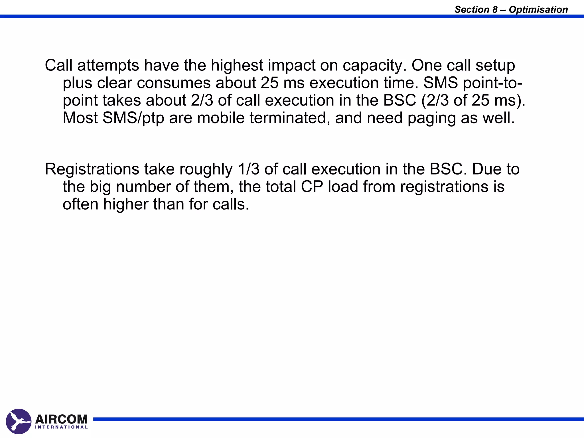Section 8 – Optimisation




Call attempts have the highest impact on capacity. One call setup
  plus clear consumes about 25 ms execution time. SMS point-to-
  point takes about 2/3 of call execution in the BSC (2/3 of 25 ms).
  Most SMS/ptp are mobile terminated, and need paging as well.


Registrations take roughly 1/3 of call execution in the BSC. Due to
  the big number of them, the total CP load from registrations is
  often higher than for calls.
 