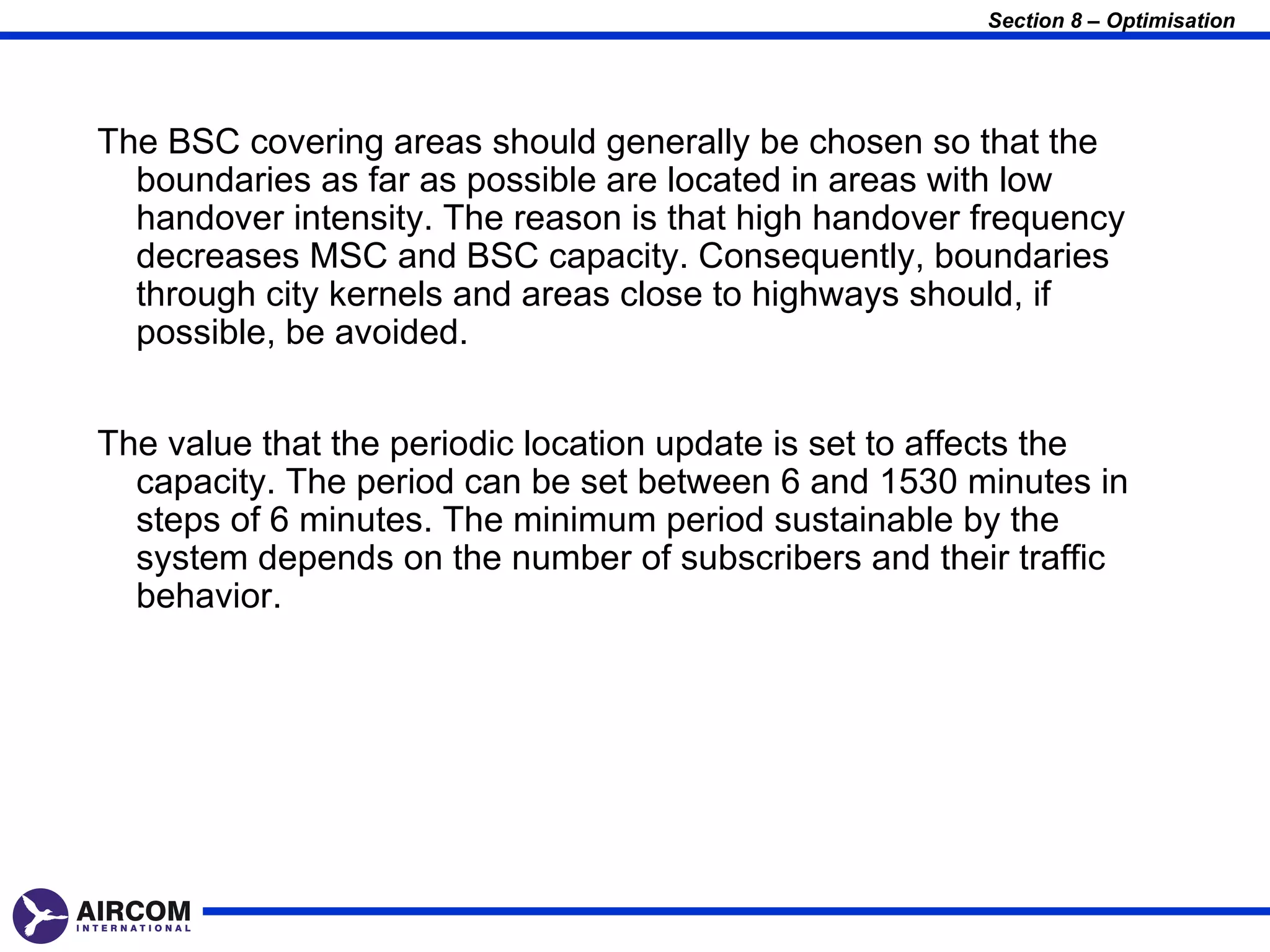 Section 8 – Optimisation




The BSC covering areas should generally be chosen so that the
  boundaries as far as possible are located in areas with low
  handover intensity. The reason is that high handover frequency
  decreases MSC and BSC capacity. Consequently, boundaries
  through city kernels and areas close to highways should, if
  possible, be avoided.


The value that the periodic location update is set to affects the
  capacity. The period can be set between 6 and 1530 minutes in
  steps of 6 minutes. The minimum period sustainable by the
  system depends on the number of subscribers and their traffic
  behavior.
 