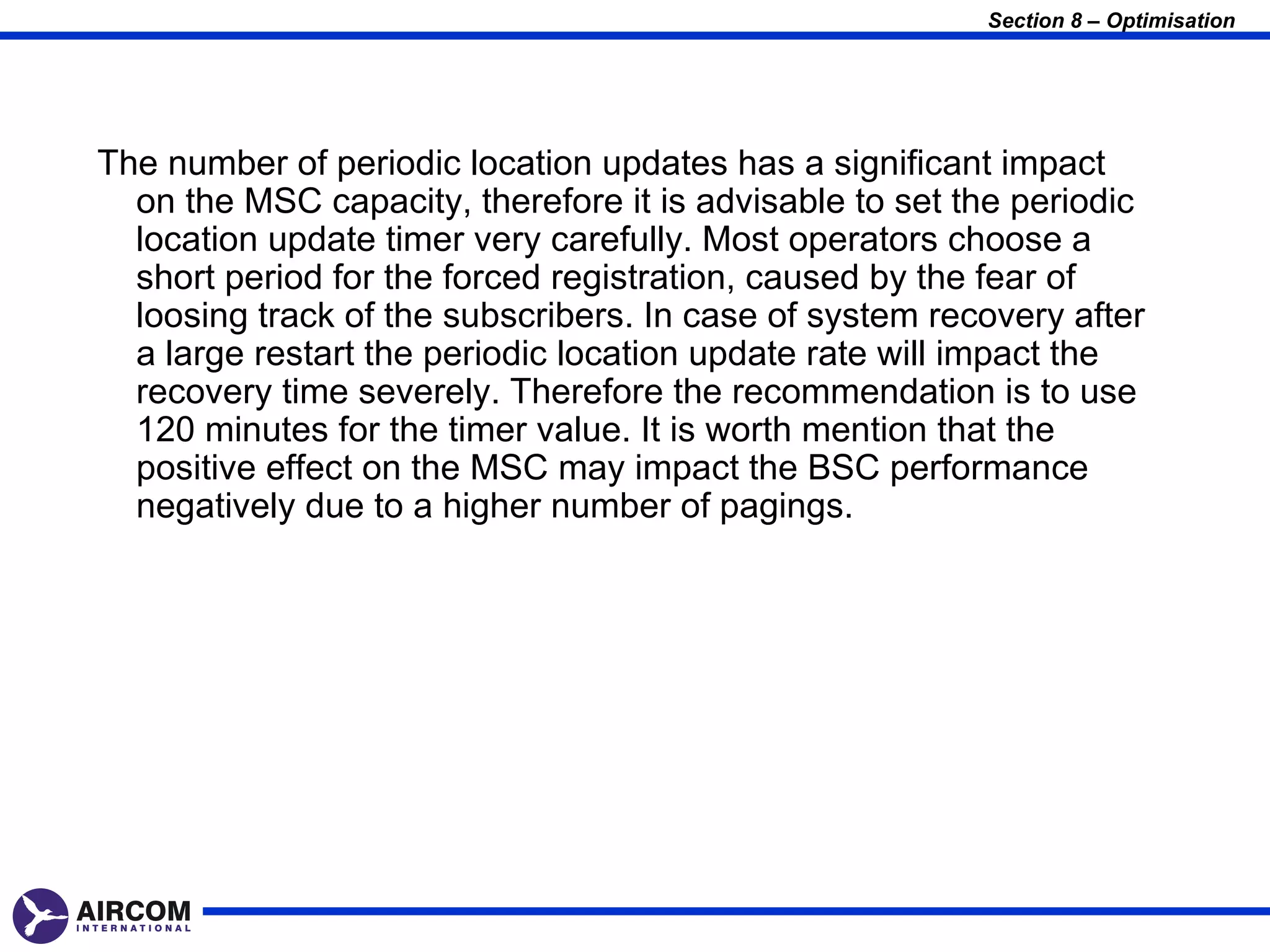 Section 8 – Optimisation




The number of periodic location updates has a significant impact
  on the MSC capacity, therefore it is advisable to set the periodic
  location update timer very carefully. Most operators choose a
  short period for the forced registration, caused by the fear of
  loosing track of the subscribers. In case of system recovery after
  a large restart the periodic location update rate will impact the
  recovery time severely. Therefore the recommendation is to use
  120 minutes for the timer value. It is worth mention that the
  positive effect on the MSC may impact the BSC performance
  negatively due to a higher number of pagings.
 