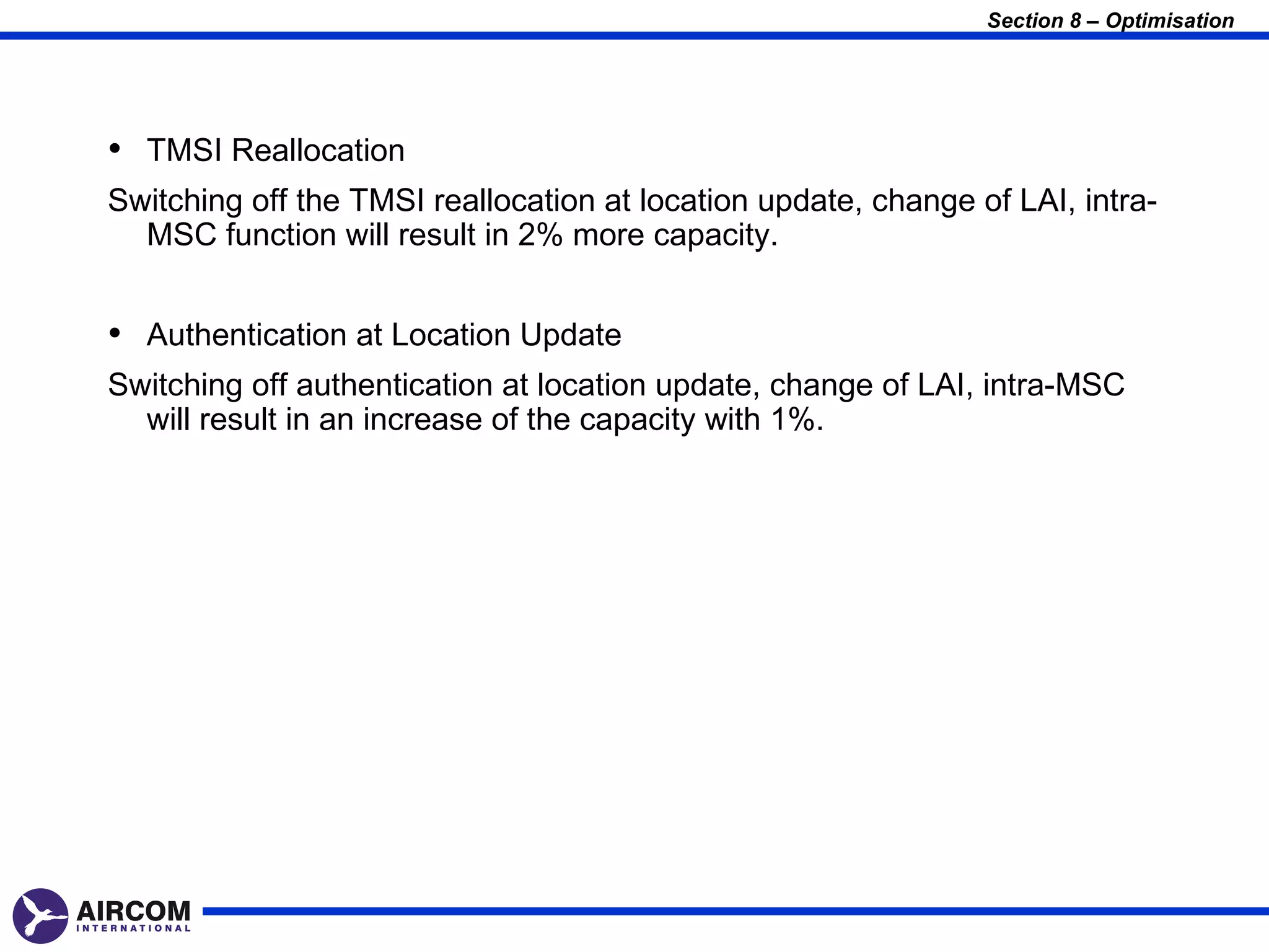 Section 8 – Optimisation




• TMSI Reallocation
Switching off the TMSI reallocation at location update, change of LAI, intra-
  MSC function will result in 2% more capacity.


• Authentication at Location Update
Switching off authentication at location update, change of LAI, intra-MSC
  will result in an increase of the capacity with 1%.
 