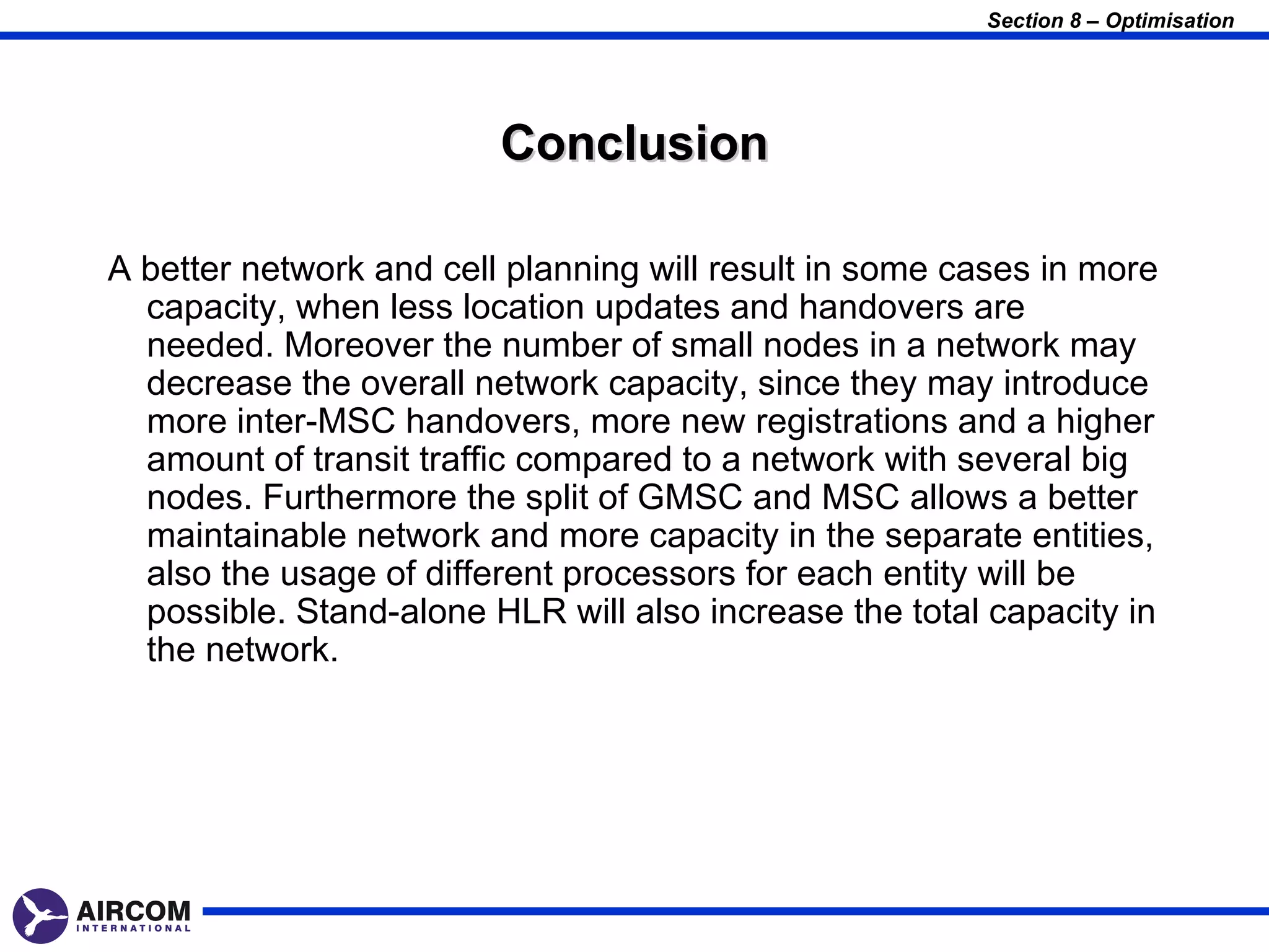 Section 8 – Optimisation




                         Conclusion

A better network and cell planning will result in some cases in more
  capacity, when less location updates and handovers are
  needed. Moreover the number of small nodes in a network may
  decrease the overall network capacity, since they may introduce
  more inter-MSC handovers, more new registrations and a higher
  amount of transit traffic compared to a network with several big
  nodes. Furthermore the split of GMSC and MSC allows a better
  maintainable network and more capacity in the separate entities,
  also the usage of different processors for each entity will be
  possible. Stand-alone HLR will also increase the total capacity in
  the network.
 