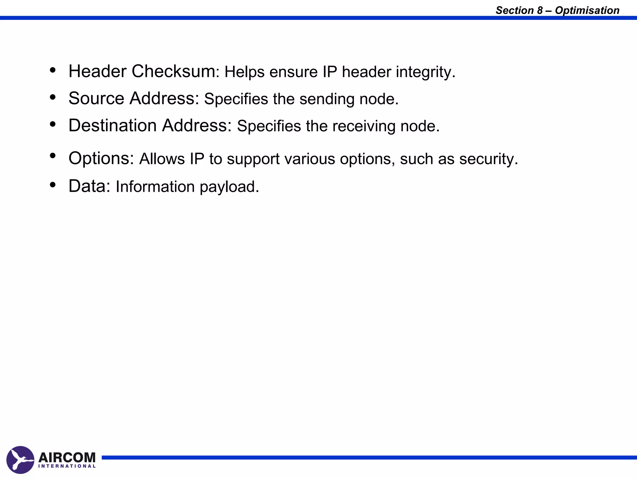 Section 8 – Optimisation




•   Header Checksum: Helps ensure IP header integrity.
•   Source Address: Specifies the sending node.
•   Destination Address: Specifies the receiving node.
•   Options: Allows IP to support various options, such as security.
•   Data: Information payload.
 