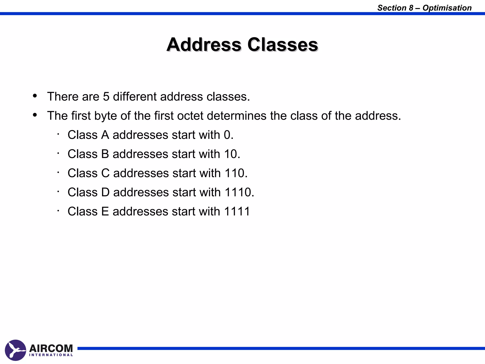 Section 8 – Optimisation



                          Address Classes

• There are 5 different address classes.
• The first byte of the first octet determines the class of the address.
    •   Class A addresses start with 0.
    •   Class B addresses start with 10.
    •   Class C addresses start with 110.
    •   Class D addresses start with 1110.
    •   Class E addresses start with 1111
 