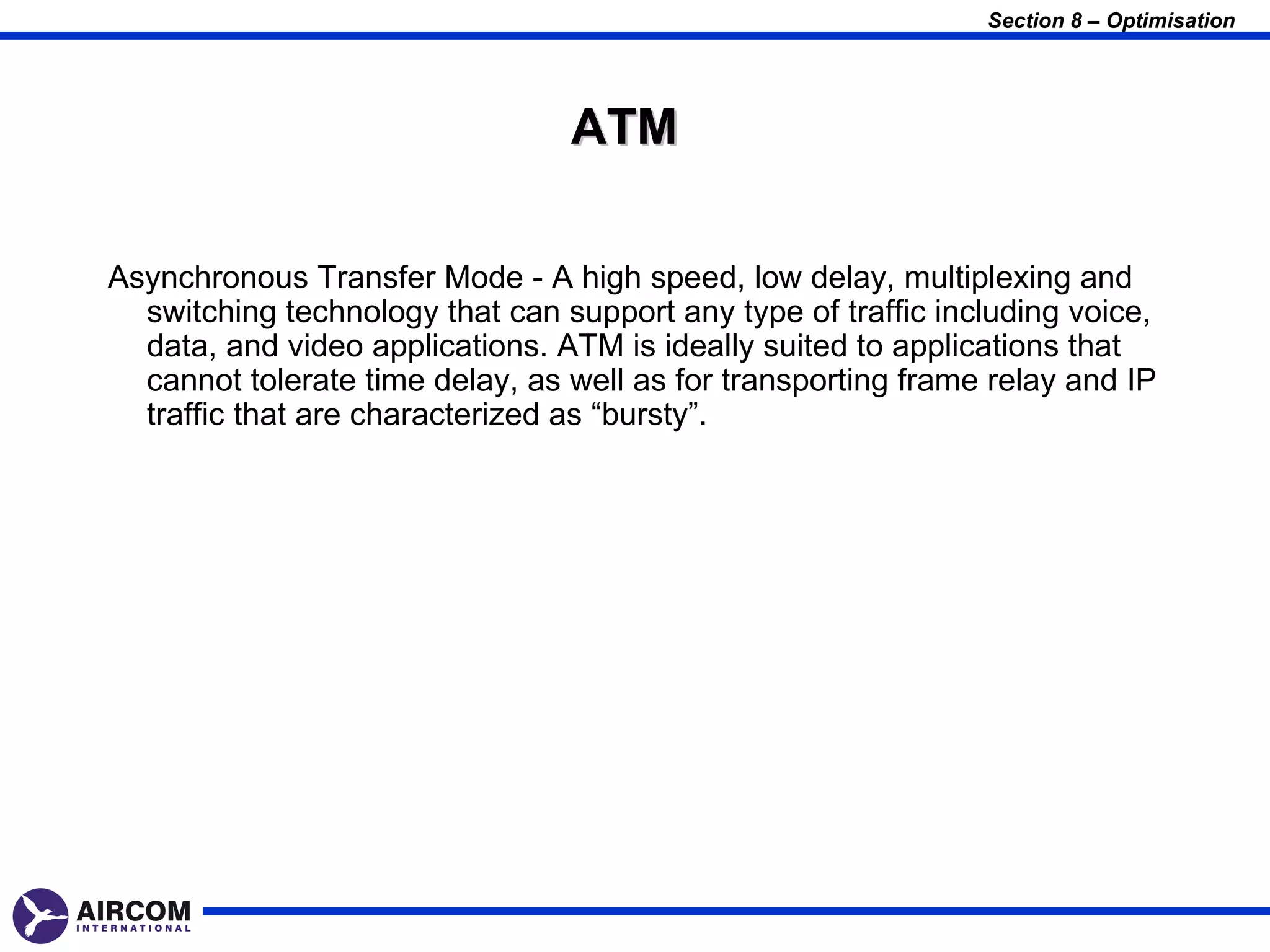 Section 8 – Optimisation




                                 ATM

Asynchronous Transfer Mode - A high speed, low delay, multiplexing and
  switching technology that can support any type of traffic including voice,
  data, and video applications. ATM is ideally suited to applications that
  cannot tolerate time delay, as well as for transporting frame relay and IP
  traffic that are characterized as “bursty”.
 