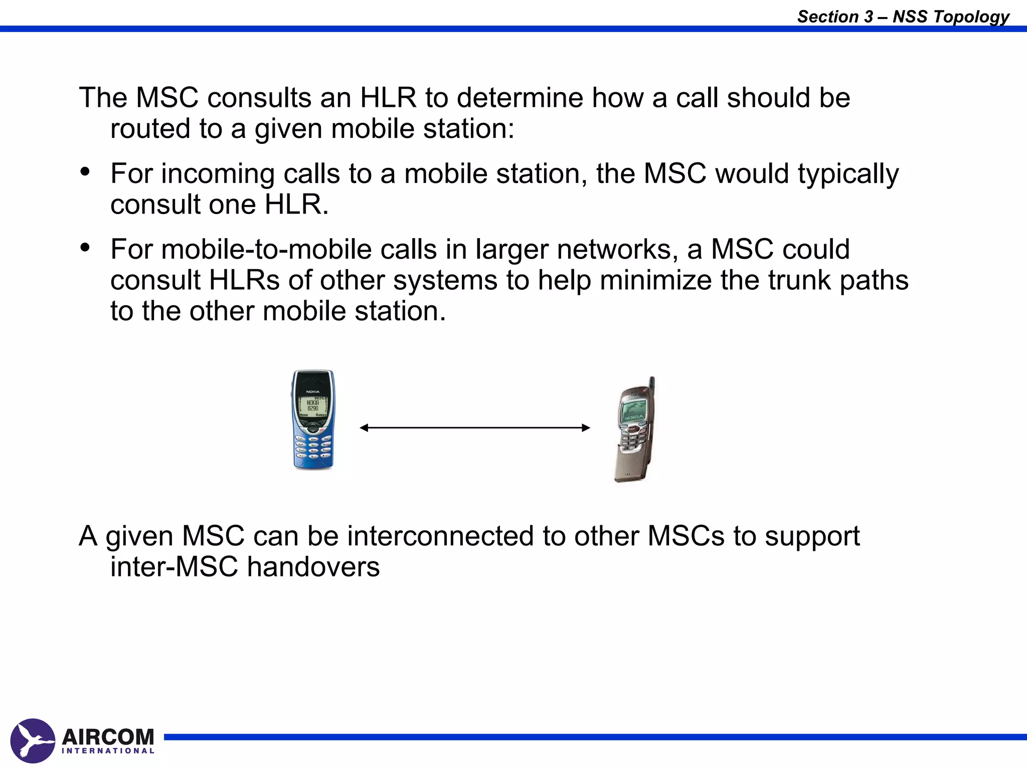 Section 3 – NSS Topology



The MSC consults an HLR to determine how a call should be
  routed to a given mobile station:
• For incoming calls to a mobile station, the MSC would typically
  consult one HLR.
• For mobile-to-mobile calls in larger networks, a MSC could
  consult HLRs of other systems to help minimize the trunk paths
  to the other mobile station.




A given MSC can be interconnected to other MSCs to support
  inter-MSC handovers
 