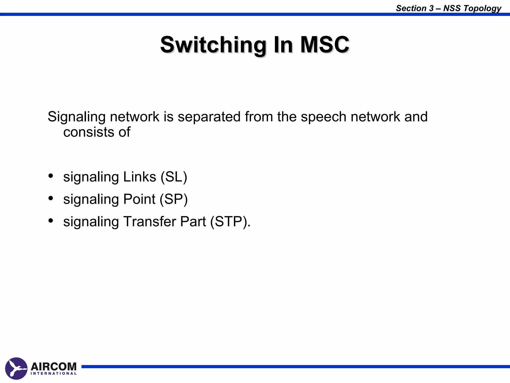 Section 3 – NSS Topology



                 Switching In MSC


Signaling network is separated from the speech network and
  consists of


• signaling Links (SL)
• signaling Point (SP)
• signaling Transfer Part (STP).
 