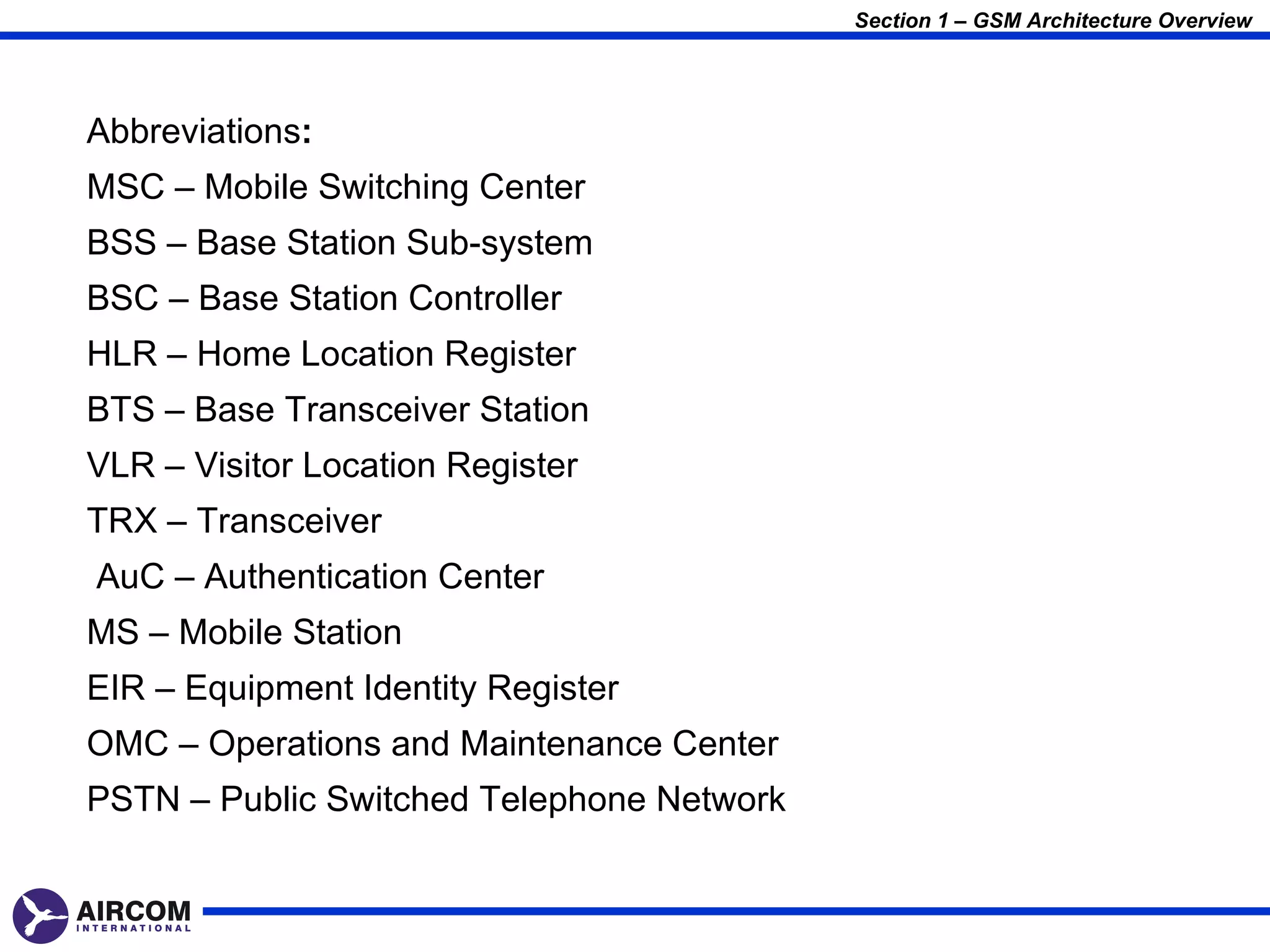 Section 1 – GSM Architecture Overview




Abbreviations:
MSC – Mobile Switching Center
BSS – Base Station Sub-system
BSC – Base Station Controller
HLR – Home Location Register
BTS – Base Transceiver Station
VLR – Visitor Location Register
TRX – Transceiver
AuC – Authentication Center
MS – Mobile Station
EIR – Equipment Identity Register
OMC – Operations and Maintenance Center
PSTN – Public Switched Telephone Network
 