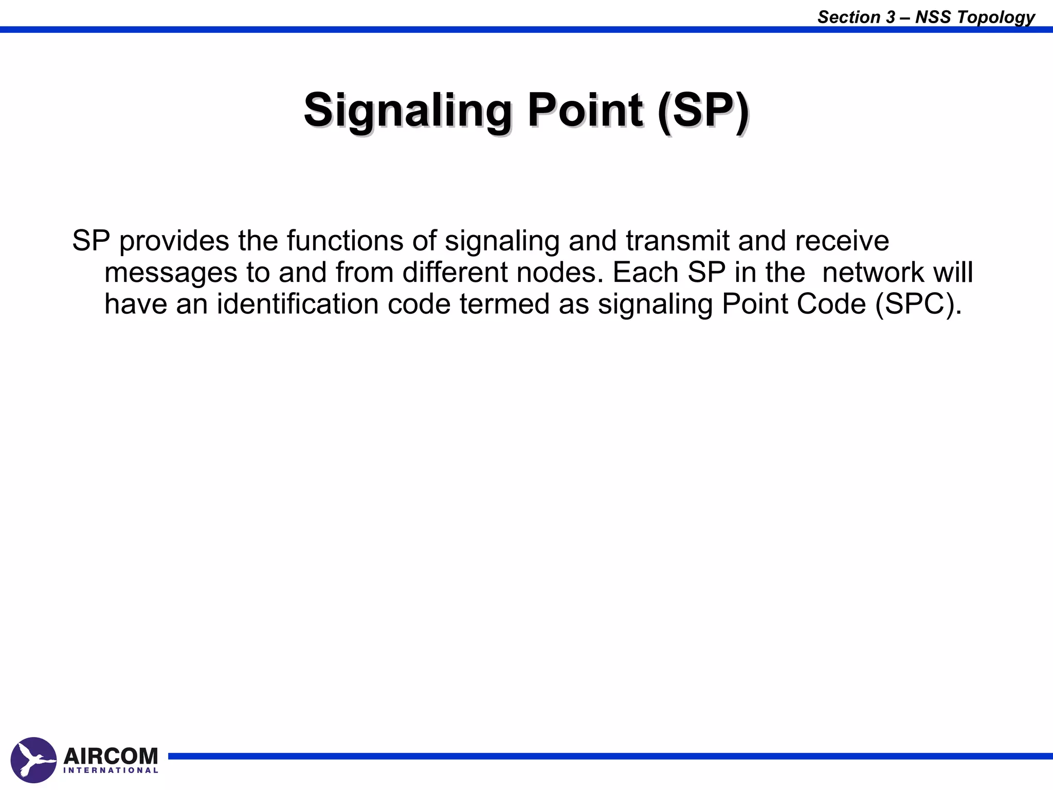 Section 3 – NSS Topology




                 Signaling Point (SP)

SP provides the functions of signaling and transmit and receive
  messages to and from different nodes. Each SP in the network will
  have an identification code termed as signaling Point Code (SPC).
 