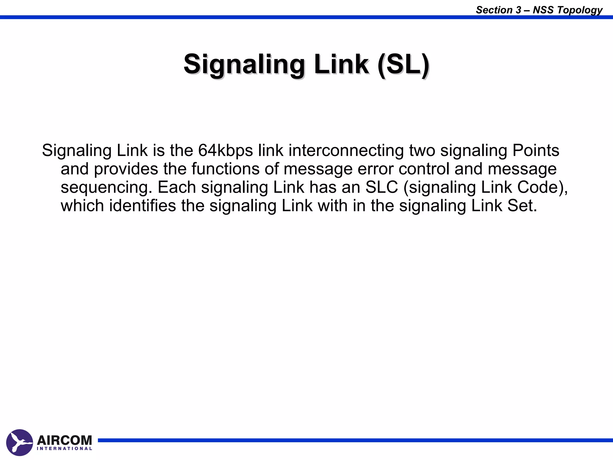 Section 3 – NSS Topology




                  Signaling Link (SL)


Signaling Link is the 64kbps link interconnecting two signaling Points
  and provides the functions of message error control and message
  sequencing. Each signaling Link has an SLC (signaling Link Code),
  which identifies the signaling Link with in the signaling Link Set.
 