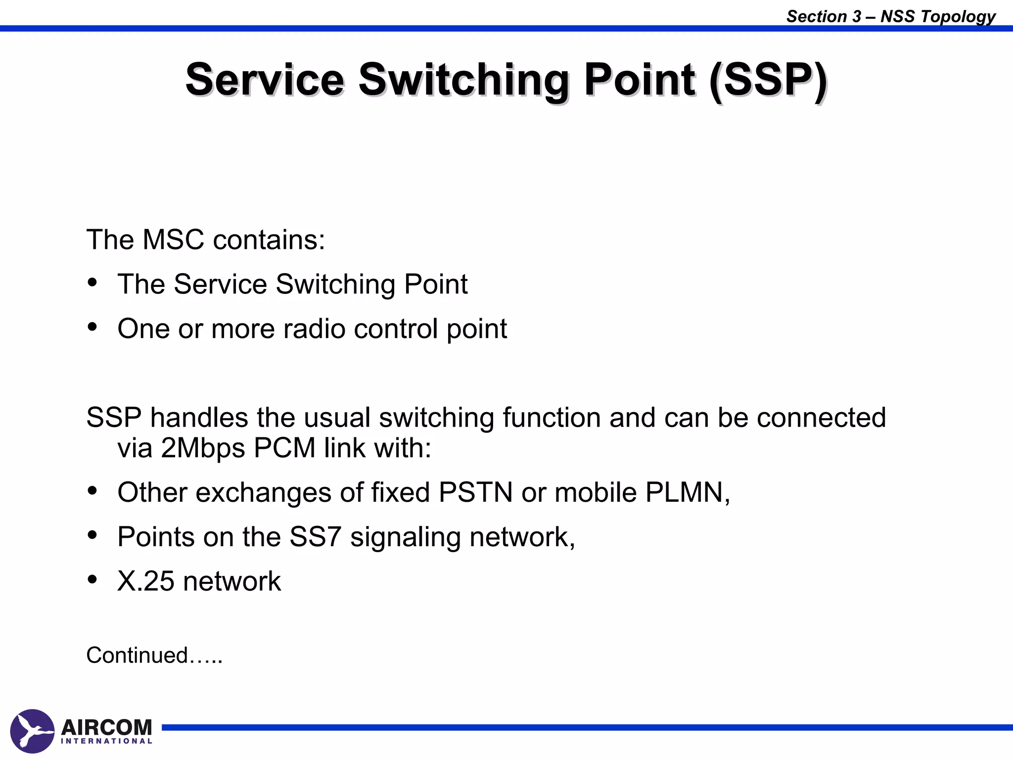 Section 3 – NSS Topology



        Service Switching Point (SSP)


The MSC contains:
• The Service Switching Point
• One or more radio control point

SSP handles the usual switching function and can be connected
  via 2Mbps PCM link with:
• Other exchanges of fixed PSTN or mobile PLMN,
• Points on the SS7 signaling network,
• X.25 network

Continued…..
 