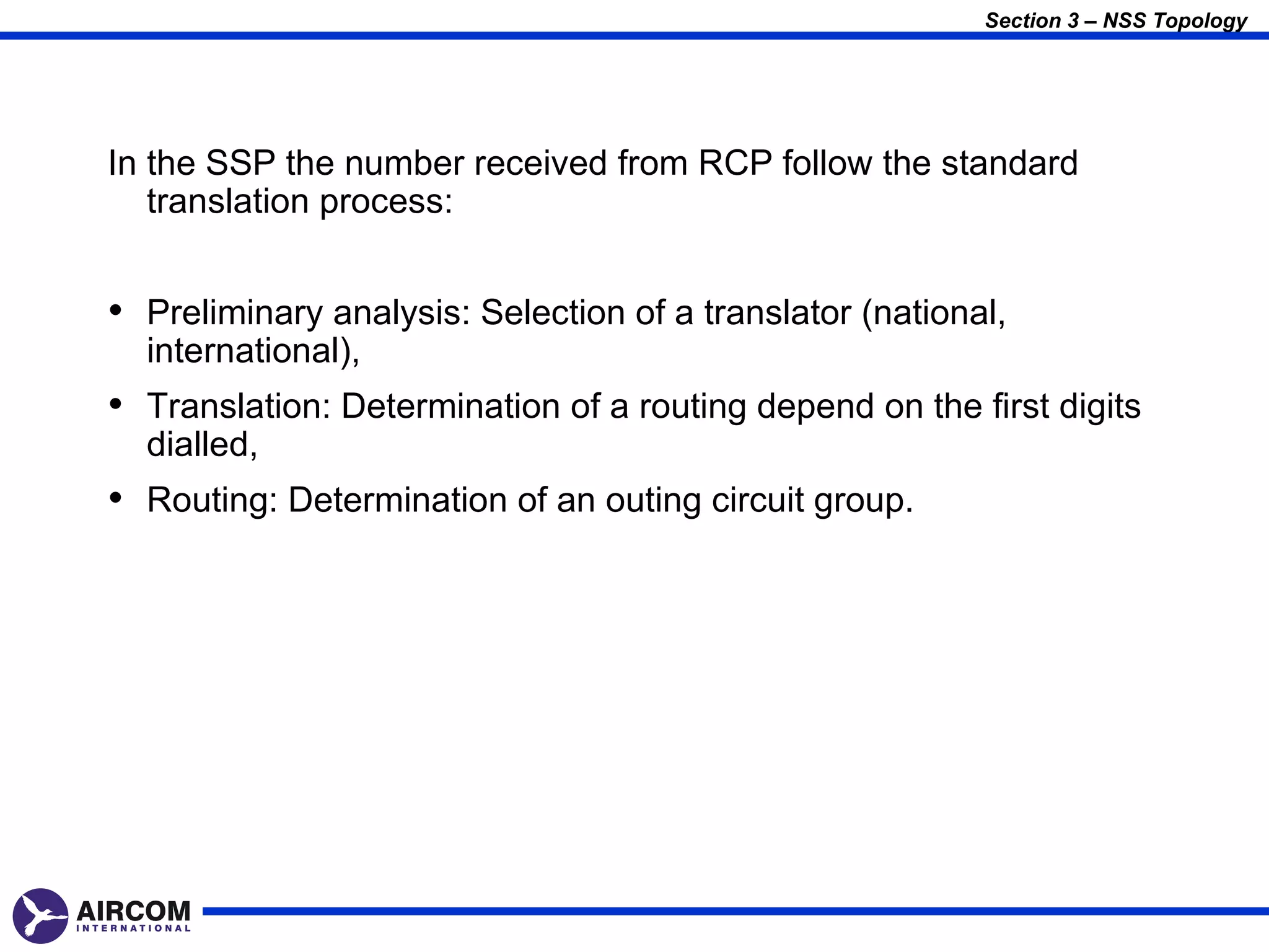 Section 3 – NSS Topology




In the SSP the number received from RCP follow the standard
   translation process:


• Preliminary analysis: Selection of a translator (national,
  international),
• Translation: Determination of a routing depend on the first digits
  dialled,
• Routing: Determination of an outing circuit group.
 