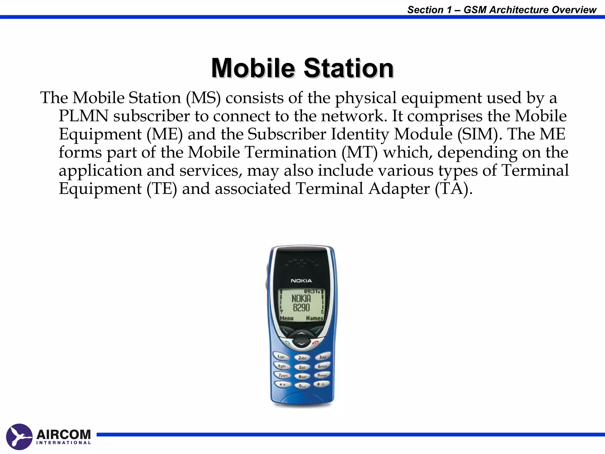 Section 1 – GSM Architecture Overview




                      Mobile Station
The Mobile Station (MS) consists of the physical equipment used by a
  PLMN subscriber to connect to the network. It comprises the Mobile
  Equipment (ME) and the Subscriber Identity Module (SIM). The ME
  forms part of the Mobile Termination (MT) which, depending on the
  application and services, may also include various types of Terminal
  Equipment (TE) and associated Terminal Adapter (TA).
 