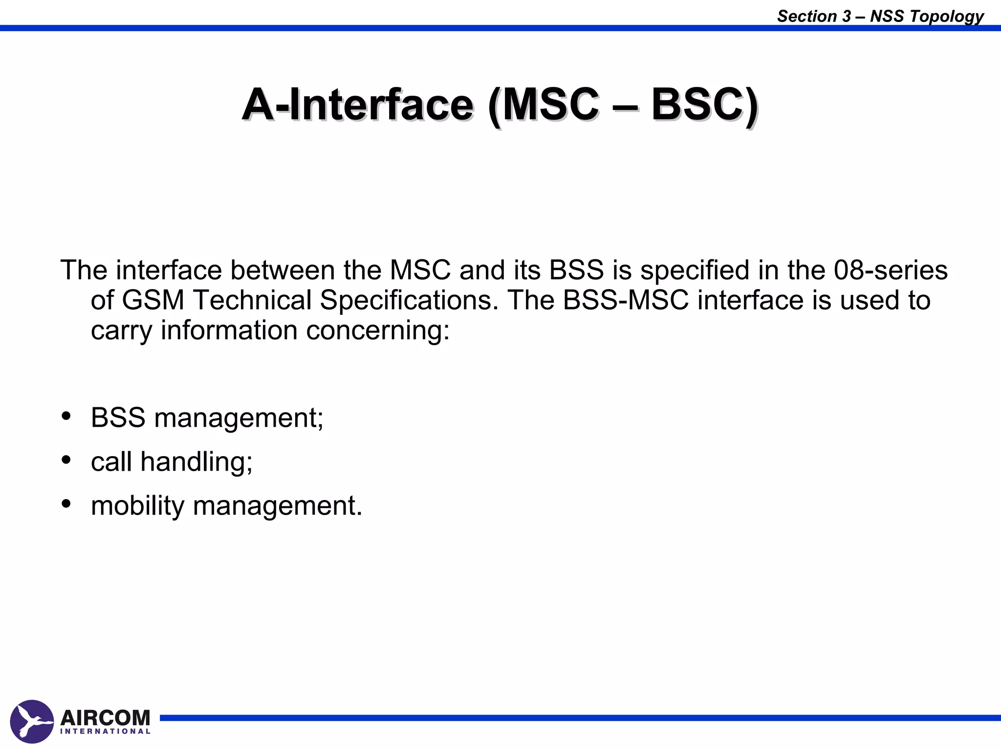 Section 3 – NSS Topology




              A-Interface (MSC – BSC)


The interface between the MSC and its BSS is specified in the 08-series
  of GSM Technical Specifications. The BSS-MSC interface is used to
  carry information concerning:


• BSS management;
• call handling;
• mobility management.
 