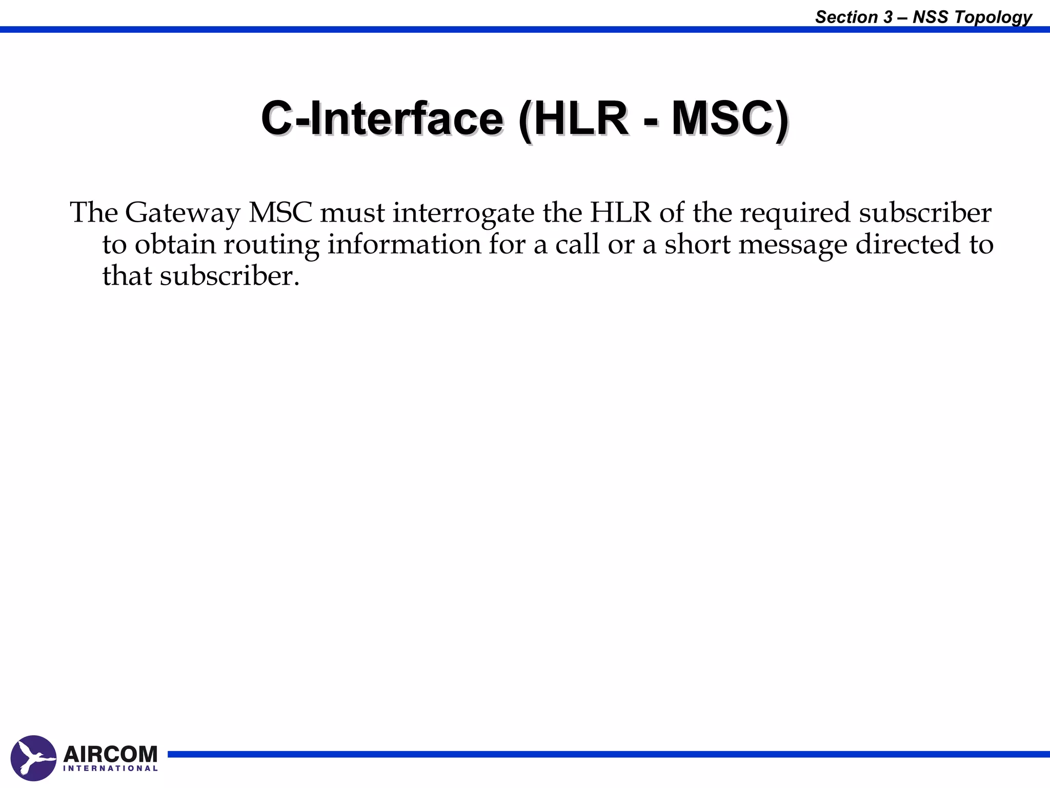 Section 3 – NSS Topology




               C-Interface (HLR - MSC)
The Gateway MSC must interrogate the HLR of the required subscriber
  to obtain routing information for a call or a short message directed to
  that subscriber.
 