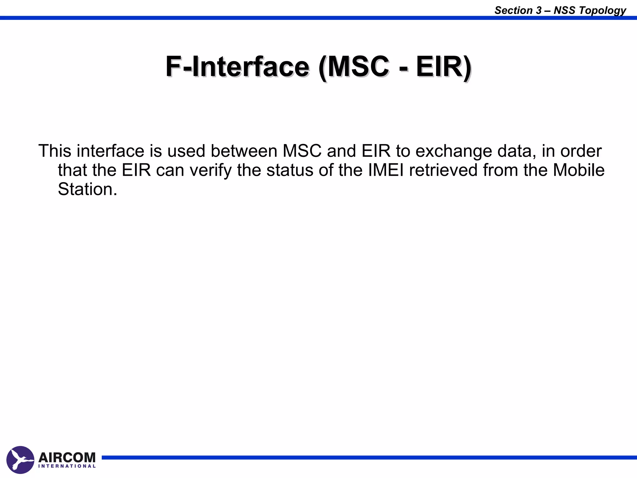 Section 3 – NSS Topology




                F-Interface (MSC - EIR)

This interface is used between MSC and EIR to exchange data, in order
  that the EIR can verify the status of the IMEI retrieved from the Mobile
  Station.
 