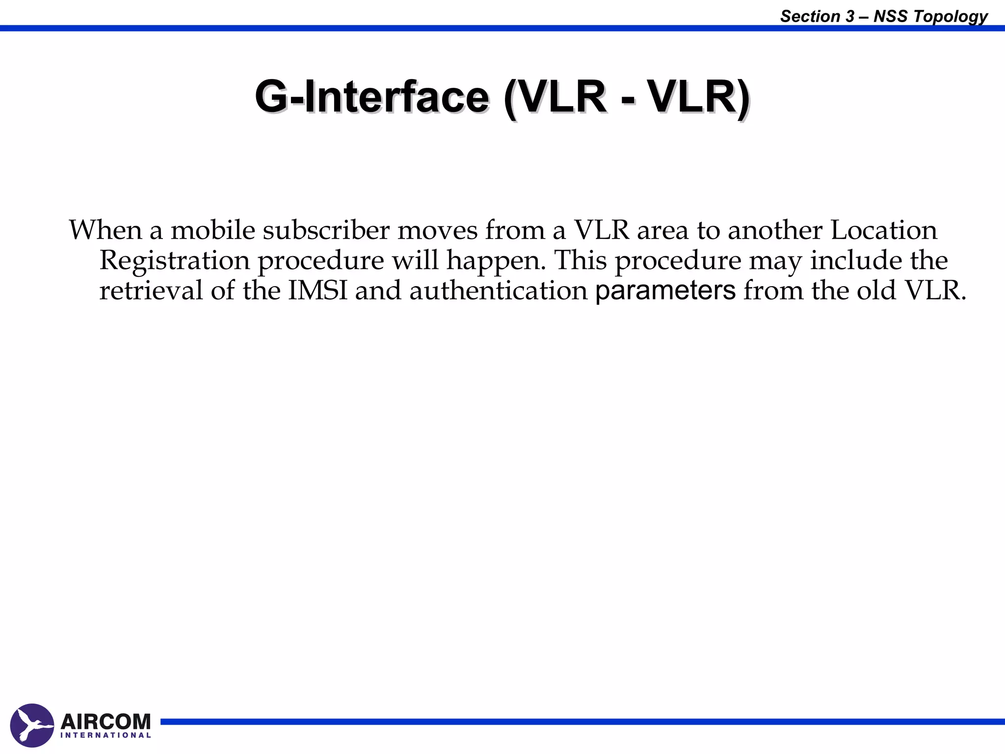 Section 3 – NSS Topology




              G-Interface (VLR - VLR)

When a mobile subscriber moves from a VLR area to another Location
 Registration procedure will happen. This procedure may include the
 retrieval of the IMSI and authentication parameters from the old VLR.
 
