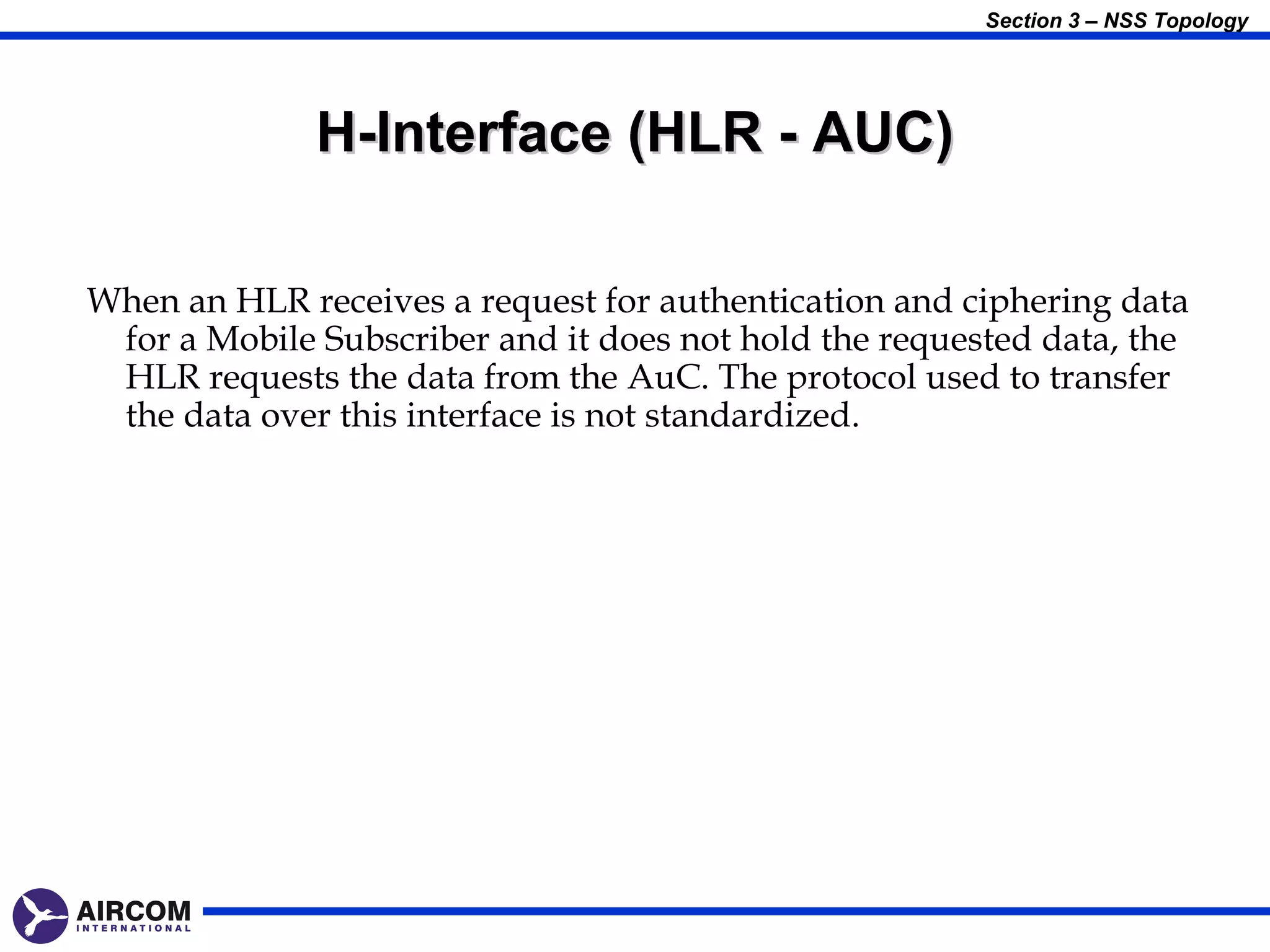 Section 3 – NSS Topology




              H-Interface (HLR - AUC)

When an HLR receives a request for authentication and ciphering data
 for a Mobile Subscriber and it does not hold the requested data, the
 HLR requests the data from the AuC. The protocol used to transfer
 the data over this interface is not standardized.
 