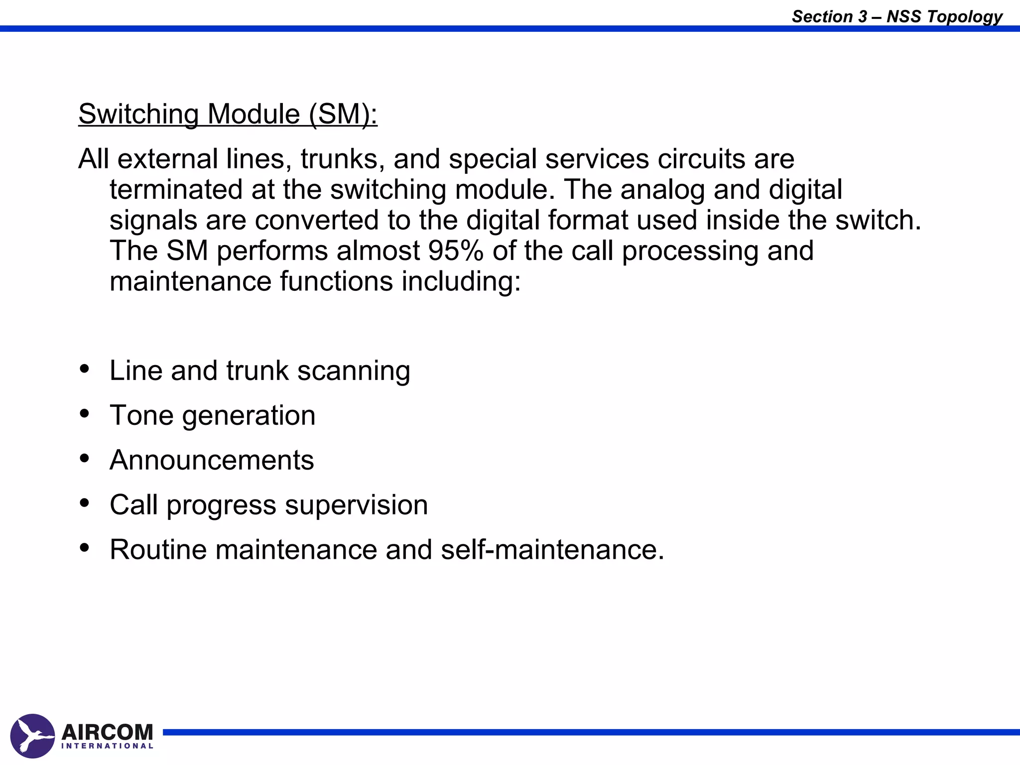 Section 3 – NSS Topology




Switching Module (SM):
All external lines, trunks, and special services circuits are
   terminated at the switching module. The analog and digital
   signals are converted to the digital format used inside the switch.
   The SM performs almost 95% of the call processing and
   maintenance functions including:


•   Line and trunk scanning
•   Tone generation
•   Announcements
•   Call progress supervision
•   Routine maintenance and self-maintenance.
 
